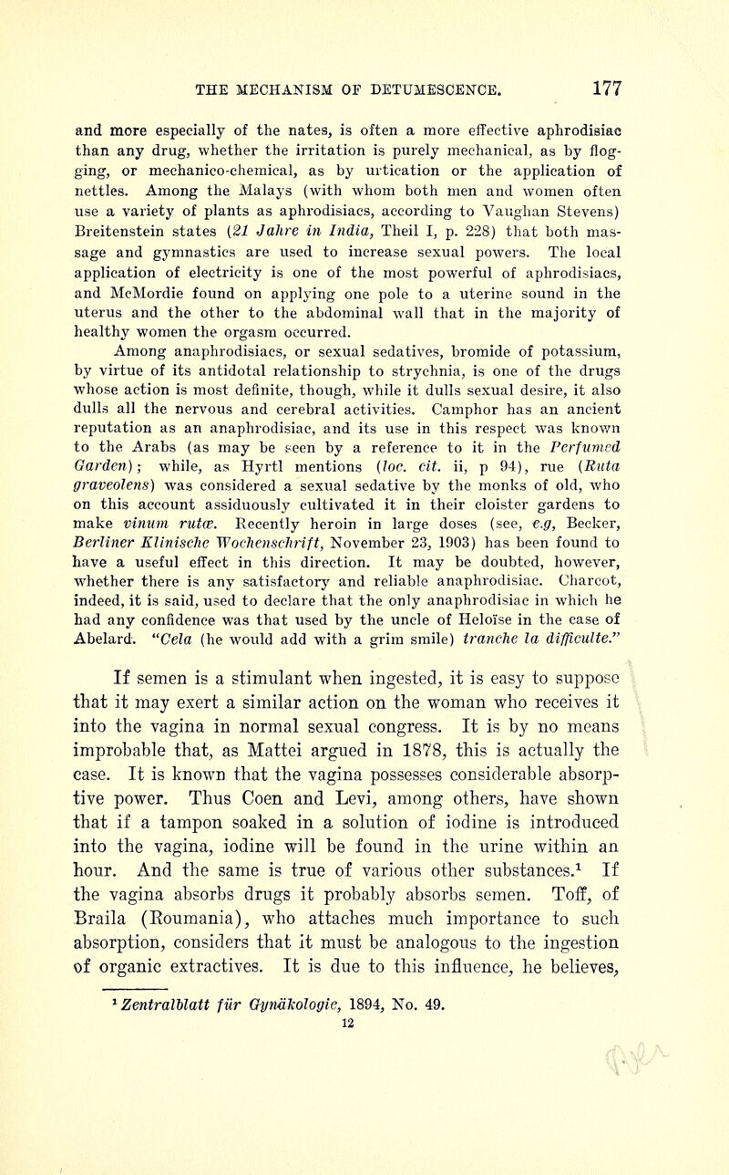 and more especially of the nates, is often a more effective aphrodisiac than any drug, whether the irritation is purely mechanical, as by flog- ging, or mechanico-chemical, as by urtication or the application of nettles. Among the Malays (with whom both men and women often use a variety of plants as aphrodisiacs, according to Vaughan Stevens) Breitenstein states {21 Jahre in India, Theil I, p. 228) that both mas- sage and gymnastics are used to increase sexual powers. The local application of electricity is one of the most powerful of aphrodisiacs, and McMordie found on applying one pole to a uterine sound in the uterus and the other to the abdominal wall that in the majority of healthy women the orgasm occurred. Among anaphrodisiacs, or sexual sedatives, bromide of potassium, by virtue of its antidotal relationship to strychnia, is one of the drugs whose action is most definite, though, while it dulls sexual desire, it also dulls all the nervous and cerebral activities. Camphor has an ancient reputation as an anaphrodisiac, and its use in this respect was known to the Arabs (as may be seen by a reference to it in the Perfumed Garden); while, as Hyrtl mentions (loc. cit. ii, p 94), rue (Ruta graveolens) was considered a sexual sedative by the monks of old, who on this account assiduously cultivated it in their cloister gardens to make vinum rutce. Recently heroin in large doses (see, e.g, Becker, Berliner Klinisclw WochenscJirift, November 23, 1903) has been found to have a useful effect in this direction. It may be doubted, however, whether there is any satisfactory and reliable anaphrodisiac. Charcot, indeed, it is said, used to declare that the only anaphrodisiac in which he had any confidence was that used by the uncle of Heloi'se in the case of Abelard. Cela (he would add with a grim smile) tranche la difflculte. If semen is a stimulant when ingested, it is easy to suppose that it may exert a similar action on the woman who receives it into the vagina in normal sexual congress. It is by no means improbable that, as Mattei argued in 1878, this is actually the case. It is known that the vagina possesses considerable absorp- tive power. Thus Coen and Levi, among others, have shown that if a tampon soaked in a solution of iodine is introduced into the vagina, iodine will be found in the urine within an hour. And the same is true of various other substances.1 If the vagina absorbs drugs it probably absorbs semen. Toff, of Braila (Roumania), who attaches much importance to such absorption, considers that it must be analogous to the ingestion of organic extractives. It is due to this influence, he believes, 1 ZentralUatt fur Ctyniikologie, 1894, No. 49. 12