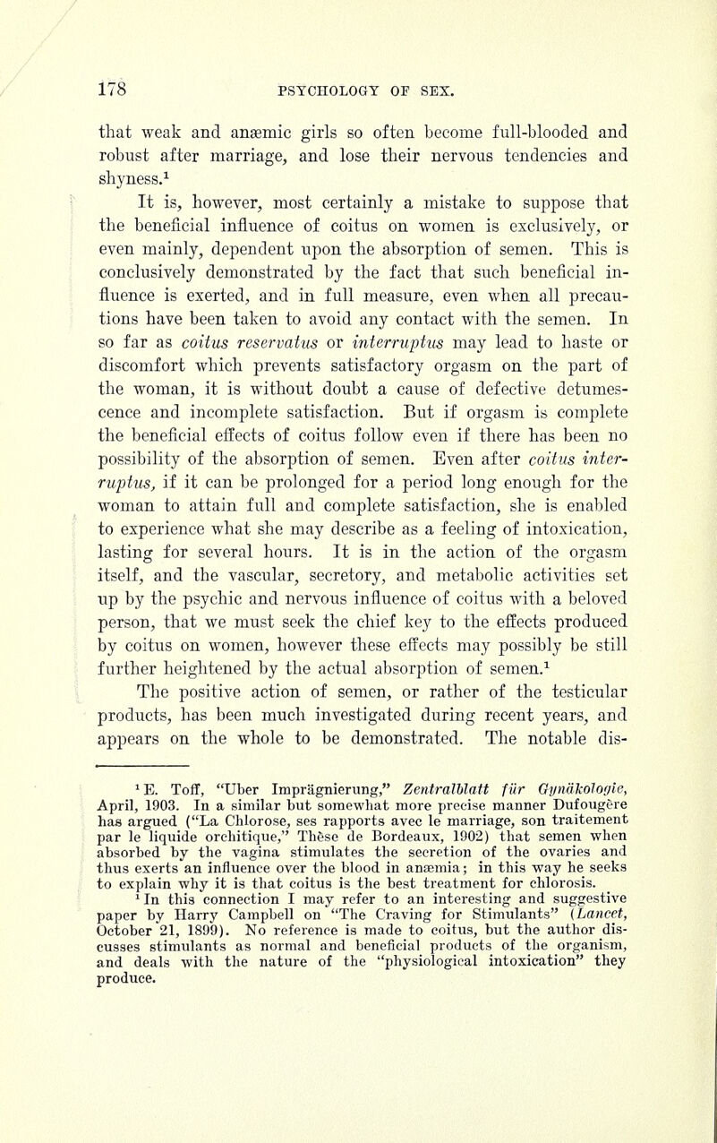 that weak and anaemic girls so often become full-blooded and robust after marriage, and lose their nervous tendencies and shyness.1 It is, however, most certainly a mistake to suppose that the beneficial influence of coitus on women is exclusively, or even mainly, dependent upon the absorption of semen. This is conclusively demonstrated by the fact that such beneficial in- fluence is exerted, and in full measure, even when all precau- tions have been taken to avoid any contact with the semen. In so far as coitus reservatus or interruptus may lead to haste or discomfort which prevents satisfactory orgasm on the part of the woman, it is without doubt a cause of defective detumes- cence and incomplete satisfaction. But if orgasm is complete the beneficial effects of coitus follow even if there has been no possibility of the absorption of semen. Even after coitus inter- ruptus, if it can be prolonged for a period long enough for the woman to attain full and complete satisfaction, she is enabled to experience what she may describe as a feeling of intoxication, lasting for several hours. It is in the action of the orgasm itself, and the vascular, secretory, and metabolic activities set up by the psychic and nervous influence of coitus with a beloved person, that we must seek the chief key to the effects produced by coitus on women, however these effects may possibly be still further heightened by the actual absorption of semen.1 The positive action of semen, or rather of the testicular products, has been much investigated during recent years, and appears on the whole to be demonstrated. The notable dis- 'E. Toff, Uber Impragnierung, ZentralUatt fiir Gynalcologie, April, 1903. In a similar but somewhat more precise manner Dufougere has argued (La Chlorose, ses rapports avec le marriage, son traitement par le liquide orchitique, Th&se de Bordeaux, 1902) that semen when absorbed by the vagina stimulates the secretion of the ovaries and thus exerts an influence over the blood in anaemia; in this way he seeks to explain why it is that coitus is the best treatment for chlorosis. 1 In this connection I may refer to an interesting and suggestive paper by Harry Campbell on The Craving for Stimulants (Lancet, October 21, 1899). No reference is made to coitus, but the author dis- cusses stimulants as normal and beneficial products of the organism, and deals with the nature of the physiological intoxication they produce.