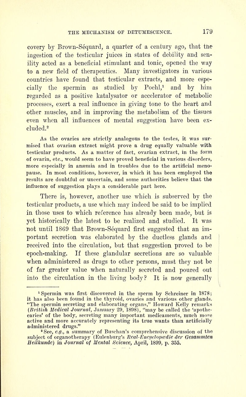 covery by Brown-Sequard, a quarter of a century ago, that the ingestion of the testicular juices in states of debility and sen- ility acted as a beneficial stimulant and tonic, opened the way to a new field of therapeutics. Many investigators in various countries bave found that testicular extracts, and more espe- cially the spermin as studied by Poehl,1 and by him regarded as a positive katalysator or accelerator of metabolic processes, exert a real influence in giving tone to the heart and other muscles, and in improving the metabolism of the tissues even when all influences of mental suggestion have been ex- cluded.2 As the ovaries are strictly analogous to the testes, it was sur- mised that ovarian extract might prove a drug equally valuable with testicular products. As a matter of fact, ovarian extract, in the form of ovarin, etc., would seem to have proved beneficial in various disorders, more especially in anaemia and in troubles due to the artificial meno- pause. In most conditions, however, in which it has been employed the results are doubtful or uncertain, and some authorities believe that the influence of suggestion plays a considerable part here. There is, however, another use which is subserved by the testicular products, a use which may indeed be said to be implied in those uses to which reference has already been made, but is yet historically the latest to be realized and studied. It was not until 1869 that Brown-Sequard first suggested that an im- portant secretion was elaborated by the ductless glands and received into the circulation, but that suggestion proved to be epoch-making. If these glandular secretions are so valuable when administered as drugs to other persons, must they not be of far greater value when naturally secreted and poured out into the circulation in the living body? It is now generally 1 Spermin was first discovered in the sperm by Schreiner in 1878; it has also been found in the thyroid, ovaries and various other glands. The spermin secreting and elaborating organs, Howard Kelly remarks {British Medical Journal, January 20, 1898), may be called the 'apothe- caries' of the body, secreting many important medicaments, much more active and more accurately representing its true wants than artificially administered drugs. * See, e.g., a summary of Buschan's comprehensive discussion of the subject of organotherapy (Eulenburg's Rcal-Encifclojurdie der Gesammten Eeilkunde) in Journal of Mental Science, April, 1899, p. 355.