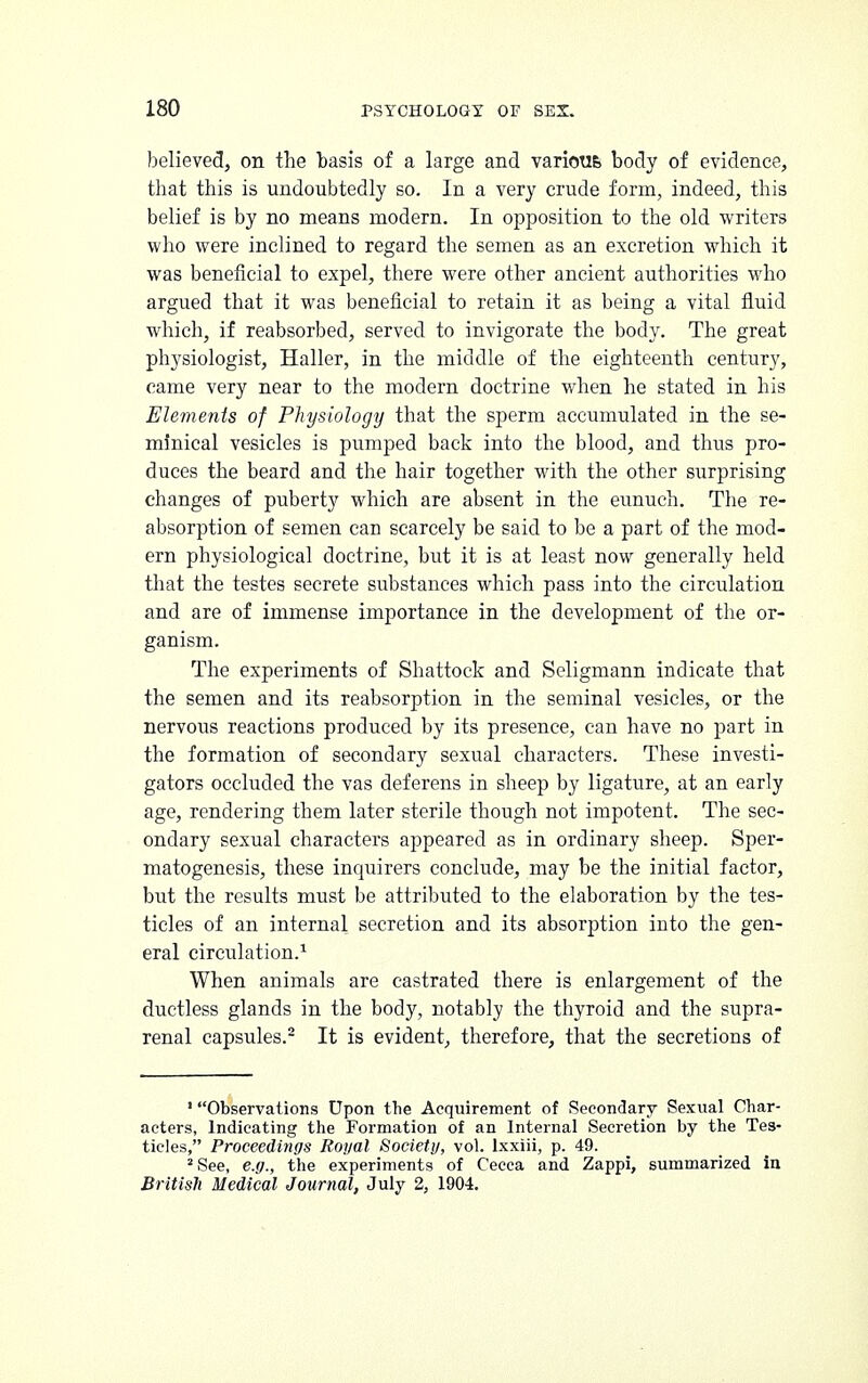 believed, on the basis of a large and varioufe body of evidence, that this is undoubtedly so. In a very crude form, indeed, this belief is by no means modern. In opposition to the old writers who were inclined to regard the semen as an excretion which it was beneficial to expel, there were other ancient authorities who argued that it was beneficial to retain it as being a vital fluid which, if reabsorbed, served to invigorate the body. The great physiologist, Haller, in the middle of the eighteenth century, came very near to the modern doctrine when he stated in his Elements of Physiology that the sperm accumulated in the se- minical vesicles is pumped back into the blood, and thus pro- duces the beard and the hair together with the other stirprising changes of puberty which are absent in the eunuch. The re- absorption of semen can scarcely be said to be a part of the mod- ern physiological doctrine, but it is at least now generally held that the testes secrete substances which pass into the circulation and are of immense importance in the development of the or- ganism. The experiments of Shattock and Seligmann indicate that the semen and its reabsorption in the seminal vesicles, or the nervous reactions produced by its presence, can have no part in the formation of secondary sexual characters. These investi- gators occluded the vas deferens in sheep by ligature, at an early age, rendering them later sterile though not impotent. The sec- ondary sexual characters appeared as in ordinary sheep. Sper- matogenesis, these inquirers conclude, may be the initial factor, but the results must be attributed to the elaboration by the tes- ticles of an internal secretion and its absorption into the gen- eral circulation.1 When animals are castrated there is enlargement of the ductless glands in the body, notably the thyroid and the supra- renal capsules.2 It is evident, therefore, that the secretions of ■ Observations Upon the Acquirement of Secondary Sexual Char- acters, Indicating the Formation of an Internal Secretion by the Tes- ticles, Proceedings Royal Society, vol. lxxiii, p. 49. 2 See, e.g., the experiments of Cecca and Zappi, summarized in British Medical Journal, July 2, 1904.