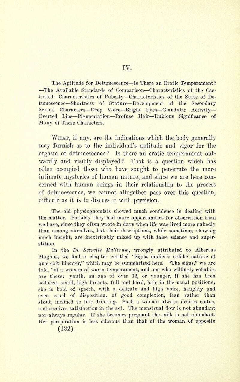 IV. The Aptitude for Detumeseenee—Is There an Erotic Temperament? —The Available Standards of Comparison—Characteristics of the Cas- trated—Characteristics of Puberty—Characteristics of the State of De- tumeseenee—Shortness of Stature—Development of the Secondary Sexual Characters—Deep Voice—Bright Eyes—Glandular Activity— Everted Lips—Pigmentation—Profuse Hair—Dubious Significance of Many of These Characters. What, if any, are the indications which the body generally may furnish as to the individual's aptitude and vigor for the orgasm of detumeseenee? Is there an erotic temperament out- wardly and visibly displayed ? That is a question which has often occupied those who have sought to penetrate the more intimate mysteries of human nature, and since we are here con- cerned with human beings in their relationship to the process of detumeseenee, we cannot altogether pass over this question, difficult as it is to discuss it with precision. The old physiognomists showed much confidence in dealing with the matter. Possibly they had more opportunities for observation than we have, since they often wrote in days when life was lived more nakedly than among ourselves, but their descriptions, while sometimes showing much insight, are inextricably mixed up with false science and super- stition. In the De Secretis Miilierum, wrongly attributed to Albertus Magnus, we find a chapter entitled Signa mulieri3 calidse naturae et quae coit libenter, which may be summarized here. The signs, we are told, of a woman of warm temperament, and one who willingly cohabits are these: youth, an age of over 12, or younger, if she has been seduced, small, high breasts, full and hard, hair in the usual positions; she is bold of speech, with a delicate and high voice, haughty and even cruel of disposition, of good complexion, lean rather than stout, inclined to like drinking. Such a woman always desires coitus, and receives satisfaction in the act. The menstrual flow is not abundant nor always regular. If she becomes pregnant the milk is not abundant. Her perspiration is less odorous than that of the woman of opposite
