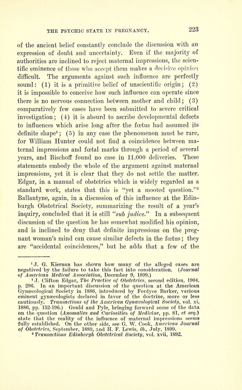 of the ancient belief constantly conclude the discussion with an expression of doubt and uncertainty. Even if the majority of authorities are inclined to reject maternal impressions, the scien- tific eminence of those who accept them makes a decisive opinion difficult. The arguments against such influence are perfectly sound: (1) it is a primitive belief of unscientific origin; (2) it is impossible to conceive how such influence can operate since there is no nervous connection between mother and child; (3) comparatively few cases have been submitted to severe critical investigation; (4) it is absurd to ascribe developmental defects to influences which arise long after the foetus had assumed its definite shape1; (5) in any case the phenomenon must be rare, for William Hunter could not find a coincidence between ma- ternal impressions and foetal marks through a period of several years, and Bischoff found no case in 11,000 deliveries. These statements embody the whole of the argument against maternal impressions, yet it is clear that they do not settle the matter. Edgar, in a manual of obstetrics which is widely regarded as a standard work, states that this is yet a mooted question.2 Ballantyne, again, in a discussion of this influence at the Edin- burgh Obstetrical Society, summarizing the result of a year's inquiry, concluded that it is still sub judice. In a subsequent discussion of the question he has somewhat modified his opinion, and is inclined to deny that definite impressions on the preg- nant woman's mind can cause similar defects in the foetus; they are accidental coincidences, but he adds that a few of the 1 J. G. Kiernan has shown how many of the alleged cases are negatived by the failure to take this fact into consideration. (Journal of American Medical Association, December 9, 1899.) 2 J. Clifton Edgar, The Practice of Obstetrics, second edition, 1904, p. 296. In an important discussion of the question at the American Gynaecological Society in 1886, introduced by Fordyce Barker, various eminent gynaecologists declared in favor of the doctrine, more or less cautiously. Transactions of the American Gynaecological Society, vol. xi, 1886, pp. 152-196.) Gould and Pyle, bringing forward some of the data on the question (Anomalies and Curiosities of Medicine, pp. 81, et seq.) state that the reality of the influence of maternal impressions seems fully established. On the other side, see G. W. Cook, American Journal of Obstetrics, September, 1889, and H. F. Lewis, ib., July, 1899. 8 Transactions Edinburgh Obstetrical Society, vol. xvii, 1892.