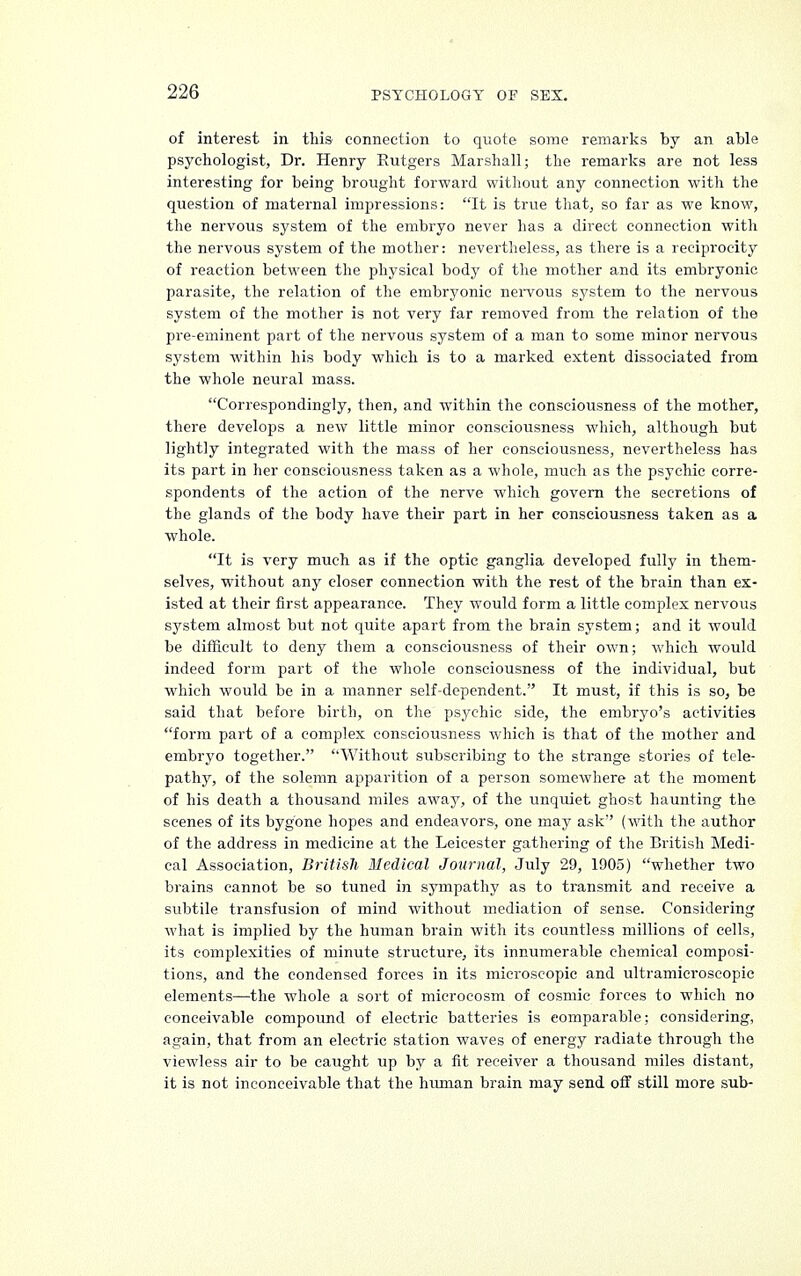 of interest in this connection to quote some remarks by an able psychologist, Dr. Henry Rutgers Marshall; the remarks are not less interesting for being brought forward without any connection with the question of maternal impressions: It is true that, so far as we know, the nervous system of the embryo never has a direct connection with the nervous system of the mother: nevertheless, as there is a reciprocity of reaction between the physical body of the mother and its embryonic parasite, the relation of the embryonic nervous system to the nervous system of the mother is not very far removed from the relation of the pre-eminent part of the nervous system of a man to some minor nervous system within his body which is to a marked extent dissociated from the whole neural mass. Correspondingly, then, and within the consciousness of the mother, there develops a new little minor consciousness which, although but lightly integrated with the mass of her consciousness, nevertheless has its part in her consciousness taken as a whole, much as the psychic corre- spondents of the action of the nerve which govern the secretions of the glands of the body have their part in her consciousness taken as a whole. It is very much as if the optic ganglia developed fully in them- selves, without any closer connection with the rest of the brain than ex- isted at their first appearance. They would form a little complex nervous system almost but not quite apart from the brain system; and it would be difficult to deny them a consciousness of their own; which would indeed form part of the whole consciousness of the individual, but which would be in a manner self-dependent. It must, if this is so, be said that before birth, on the psychic side, the embryo's activities form part of a complex consciousness which is that of the mother and embryo together. Without subscribing to the strange stories of tele- pathy, of the solemn apparition of a person somewhere at the moment of his death a thousand miles away, of the unquiet ghost haunting the scenes of its bygone hopes and endeavors, one may ask (with the author of the address in medicine at the Leicester gathering of the British Medi- cal Association, British Medical Journal, July 29, 1905) whether two brains cannot be so tuned in sympathy as to transmit and receive a subtile transfusion of mind without mediation of sense. Considering what is implied by the human brain with its countless millions of cells, its complexities of minute structure, its innumerable chemical composi- tions, and the condensed forces in its microscopic and ultramicroscopic elements—the whole a sort of microcosm of cosmic forces to which no conceivable compound of electric batteries is comparable; considering, again, that from an electric station waves of energy radiate through the viewless air to be caught up by a fit receiver a thousand miles distant, it is not inconceivable that the human brain may send off still more sub-