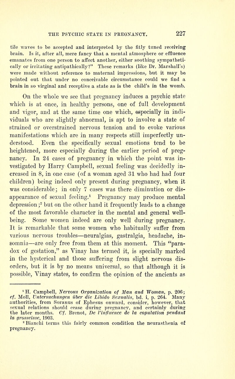 tile waves to be accepted and interpreted by the fitly tuned receiving brain. Is it, after all, mere fancy that a mental atmosphere or effluence emanates from one person to affect another, either soothing sympatheti- cally or irritating antipathically? These remarks (like Dr. Marshall's) were made without reference to maternal impressions, but it may be pointed out that under no conceivable circumstance could we find a brain in so virginal and receptive a state as is the child's in the womb. On the whole we see that pregnancy induces a psychic state which is at once, in healthy persons, one of full development and vigor, and at the same time one which, especially in indi- viduals who are slightly abnormal, is apt to involve a state of strained or overstrained nervous tension and to evoke various manifestations which are in many respects still imperfectly un- derstood. Even the specifically sexual emotions tend to be heightened, more especially during the earlier period of preg- nancy. In 24 cases of pregnancy in which the point was in- vestigated by Harry Campbell, sexual feeling was decidedly in- creased in 8, in one case (of a woman aged 31 who had had four children) being indeed only present during pregnancy, when it was considerable; in only 7 cases was there diminution or dis- appearance of sexual feeling.1 Pregnancy may produce mental depression f but on the other hand it frequently leads to a change of the most favorable character in the mental and general well- being. Some women indeed are only well during pregnancy. It is remarkable that some women who habitually suffer from various nervous troubles—neuralgias, gastralgia, headache, in- somnia—are only free from them at this moment. This para- dox of gestation, as Vinay has termed it, is specially marked in the hysterical and those suffering from slight nervous dis- orders, but it is by no means universal, so that although it is possible, Vinay states, to confirm the opinion of the ancients as 'H. Campbell, Nervous Organization of Man and Woman, p. 206; cf. Moll, Vntersuchungen fiber die Libido Sexualis, bd. i, p. 264. Many authorities, from Soranus of Ephesus onward, consider, however, that sexual relations should cease during pregnancy, and certainly during the later months. Cf. Brenot, Be Vinfluence de la copulation pendant la, grosseisse, 1903. 2 Bianchi terms this fairly common condition the neurasthenia of pregnancy.