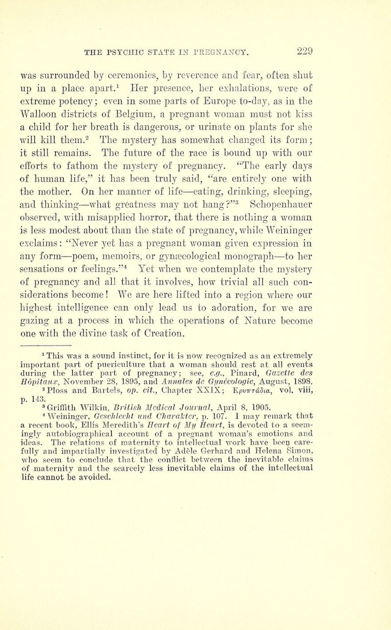 was surrounded by ceremonies, by reverence and fear, often shut up in a place apart.1 Her presence, her exhalations, were of extreme potency; even in some parts of Europe to-day, as in the Walloon districts of Belgium, a pregnant woman must not kiss a child for her breath is dangerous, or urinate on plants for she will kill them.'2 The mystery has somewhat changed its form; it still remains. The future of the race is bound up with our efforts to fathom the mystery of pregnancy. The early days of human life, it has been truly said, are entirely one with the mother. On her manner of life—eating, drinking, sleeping, and thinking—what greatness may not hang?3 Schopenhauer observed, with misapplied horror, that there is nothing a woman is less modest about than the state of pregnancy, while Weininger exclaims: Never jet has a pregnant woman given expression in any form—poem, memoirs, or gynaecological monograph—to her sensations or feelings.* Yet when we contemplate the mystery of pregnancy and all that it involves, how trivial all such con- siderations become! We are here lifted into a region where our highest intelligence can only lead us to adoration, for we are gazing at a process in which the operations of Nature become one with the divine task of Creation. 1 This was a sound instinct, for it is now recognized as an extremely important part of puericulture that a woman should rest at all events during the latter part of pregnancy; see, e.g., Pinard, Gazette des Hdpitaux, November 28, 1895, and Annates de Gynecologic, August, 1898. 2Ploss and Bartels, op. cit., Chapter XXIX; Kpu7rrd.5ia, vol. viii, p. 143. 3 Griffith Wilkin, British Medical Journal, April 8, 1905. 4 Weininger, Geschlecht nnd Charakter, p. 107. I may remark that a recent book, Ellis Meredith's Heart of My Heart, is devoted to a seem- ingly autobiographical account of a pregnant woman's emotions and ideas. The relations of maternity to intellectual work have been care- fully and impartially investigated by Adele Gerhard and Helena Simon, who seem to conclude that the conflict between the inevitable claims of maternity and the scarcely less inevitable claims of the intellectual life cannot be avoided.