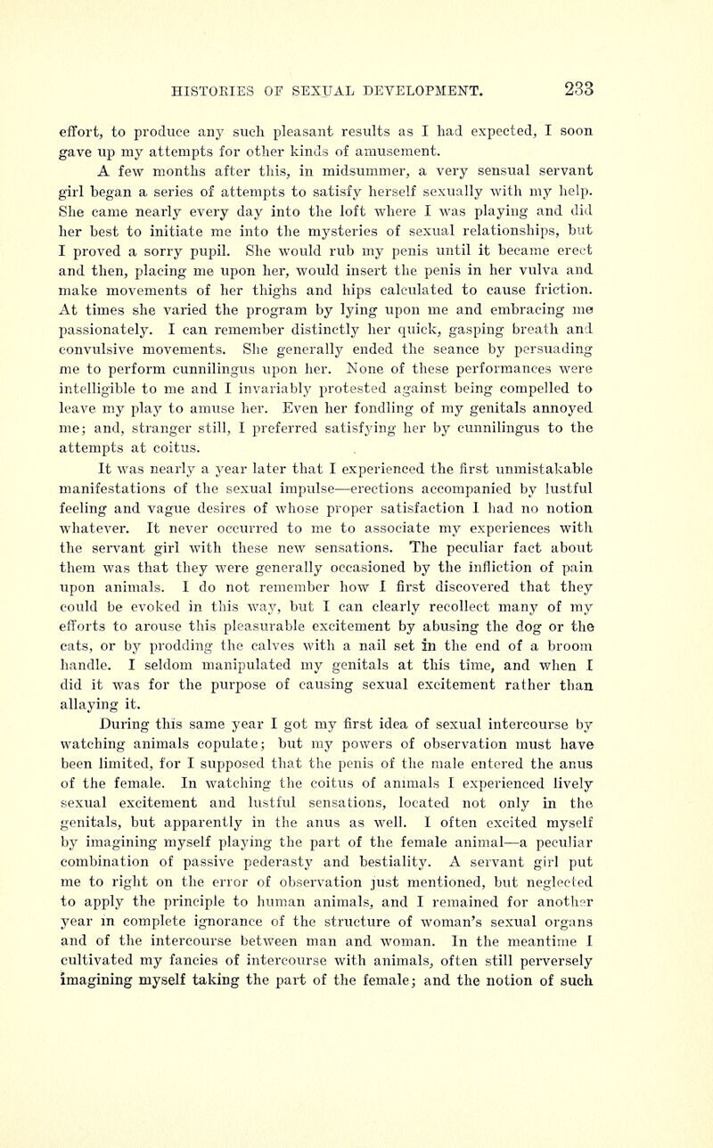 effort, to produce any such pleasant results as I had expected, I soon gave up my attempts for other kinds of amusement. A few months after tins, in midsummer, a very sensual servant girl began a series of attempts to satisfy herself sexually with my help. She came nearly every day into the loft where I was playing and did her best to initiate me into the mysteries of sexual relationships, but I proved a sorry pupil. She would rub my penis until it became erect and then, placing me upon her, would insert the penis in her vulva and make movements of her thighs and hips calculated to cause friction. At times she varied the program by lying upon me and embracing me passionately. I can remember distinctly her quick, gasping breath and convulsive movements. She generally ended the seance by persuading me to perform eunnilingus upon her. None of these performances were intelligible to me and I invariably protested against being compelled to leave my play to amuse her. Even her fondling of my genitals annoyed me; and, stranger still, I preferred satisfying her by eunnilingus to the attempts at coitus. It was nearly a year later that I experienced the first unmistakable manifestations of the sexual impulse—erections accompanied by lustful feeling and vague desires of whose proper satisfaction I had no notion whatever. It never occurred to me to associate my experiences witli the servant girl with these new sensations. The peculiar fact about them was that they were generally occasioned by the infliction of pain upon animals. I do not remember how I first discovered that they could be evoked in this way, but I can clearly recollect many of my efforts to arouse this pleasurable excitement by abusing the dog or the cats, or by prodding the calves with a nail set in the end of a broom handle. I seldom manipulated my genitals at this time, and when I did it was for the purpose of causing sexual excitement rather than allaying it. During this same year I got my first idea of sexual intercourse by watching animals copulate; but my powers of observation must have been limited, for I supposed that the penis of the male entered the anus of the female. In watching the coitus of animals I experienced lively sexual excitement and lustful sensations, located not only in the genitals, but apparently in the anus as well. I often excited myself by imagining myself playing the part of the female animal—a peculiar combination of passive pederasty and bestiality. A servant girl put me to right on the error of observation just mentioned, but neglected to apply the principle to human animals, and I remained for another year in complete ignorance of the structure of woman's sexual organs and of the intercourse between man and woman. In the meantime I cultivated my fancies of intercourse with animals, often still perversely imagining myself taking the part of the female; and the notion of such