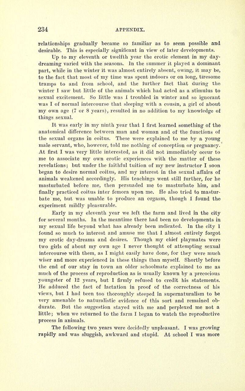 relationships gradually became so familiar as to seem possible and desirable. This is especially significant in view of later developments. Up to my eleventh or twelfth year the erotic element in my day- dreaming varied with the seasons. In the summer it played a dominant part, while in the winter it was almost entirely absent, owing, it may be, to the fact that most of my time was spent indoors or on long, tiresome tramps to and from school, and the further fact that during the winter I saw but little of the animals which had acted as a stimulus to sexual excitement. So little was I troubled in winter and so ignorant was I of normal intercourse that sleeping with a cousin, a girl of about my own age (7 or 8 years), resulted in no addition to my knowledge of things sexual. It was early in my ninth year that I first learned something of the anatomical difference between man and woman and of the functions of the sexual organs in coitus. These were explained to me by a young male servant, who, however, told me nothing of conception or pregnancy. At first I was veiy little interested, as it did not immediately occur to me to associate my own erotic experiences with the matter of these revelations; but under the faithful tuition of my new instructor I soon began to desire normal coitus, and my interest in the sexual affairs of animals weakened accordingly. His teachings went still further, for he masturbated before me, then persuaded me to masturbate him, and finally practiced coitus inter femora upon me. He also tried to mastur- bate me, but was unable to produce an orgasm, though 1 found the experiment mildly pleasurable. Early in my eleventh year we left the farm and lived in the city for several months. In the meantime there had been no developments in my sexual life beyond what has already been indicated. In the city I found so much to interest and amuse me that I almost entirely forgot my erotic day-dreams and desires. Though my chief playmates were two girls of about my own age I never thought of attempting sexual intercourse with them, as I might easily have done, for they were much wiser and more experienced in these things than myself. Shortly before the end of our stay in town an older schoolmate explained to me as much of the process of reproduction as is usually known by a precocious youngster of 12 years, but I firmly refused to credit his statements. He adduced the fact of lactation in proof of the correctness of his views, but I had been too thoroughly steeped in supernaturalism to be very amenable to naturalistic evidence of this sort and remained ob- durate. But the suggestion stayed with me and perplexed me not a little; when we returned to the farm I began to watch the reproductive process in animals. The following two years were decidedly unpleasant. I was growing rapidly and was sluggish, awkward and stupid. At school I was more