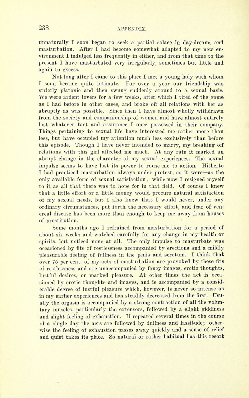 unnaturally I soon began to seek a partial solace in day-dreams and masturbation. After I had become somewhat adapted to my new en- vironment I indulged less frequently in either, and from that time to the present I have masturbated very irregularly, sometimes but little and again to excess. Not long after I came to this place I met a young lady with whom I soon became quite intimate. For over a year our friendship was strictly platonic and then swung suddenly around to a sexual basis. We were ardent lovers for a few weeks, after which I tired of the game as I had before in other cases, and broke off all relations with her as abruptly as was possible. Since then I have almost wholly withdrawn from the society and companionship of women and have almost entirely lost whatever tact and assurance I once possessed in their company. Things pertaining to sexual life have interested me rather more than less, but have occupied my attention much less exclusively than before this episode. Though I have never intended to marry, my breaking off relations with this girl affected me much. At any rate it marked an abrupt change in the character of my sexual experiences. The sexual impulse seems to have lost its power to rouse me to action. Hitherto I had practiced masturbation always under protest, as it were—as the only available form of sexual satisfaction; while now I resigned myself to it as all that there was to hope for in that field. Of course I knew that a little effort or a little money would procure natural satisfaction of my sexual needs, but I also knew that I would never, under any ordinary circumstances, put forth the necessary effort, and fear of ven- ereal disease has been more than enough to keep me away from houses of prostitution. Some months ago I refrained from masturbation for a period of about six weeks and watched carefully for any change in my health or spirits, but noticed none at all. The only impulse to masturbate was occasioned by fits of restlessness accompanied by erections and a mildly pleasurable feeling of fullness in the penis and scrotum. I think that over 75 per cent, of my acts of masturbation are provoked by these fits of restlessness and are unaccompanied by fancy images, erotic thoughts, lustful desires, or marked pleasure. At other times the act is occa- sioned by erotic thoughts and images, and is accompanied by a consid- erable degree of lustful pleasure which, however, is never so intense as in my earlier experiences and has steadily decreased from the first. Usu- ally the orgasm is accompanied by a strong contraction of all the volun- tary muscles, particularly the extensors, followed by a slight giddiness and slight feeling of exhaustion. If repeated several times in the course of a single day the acts are followed by dullness and lassitude; other- wise the feeling of exhaustion passes away quickly and a sense of relief and quiet takes its place. So natural or rather habitual has this resort