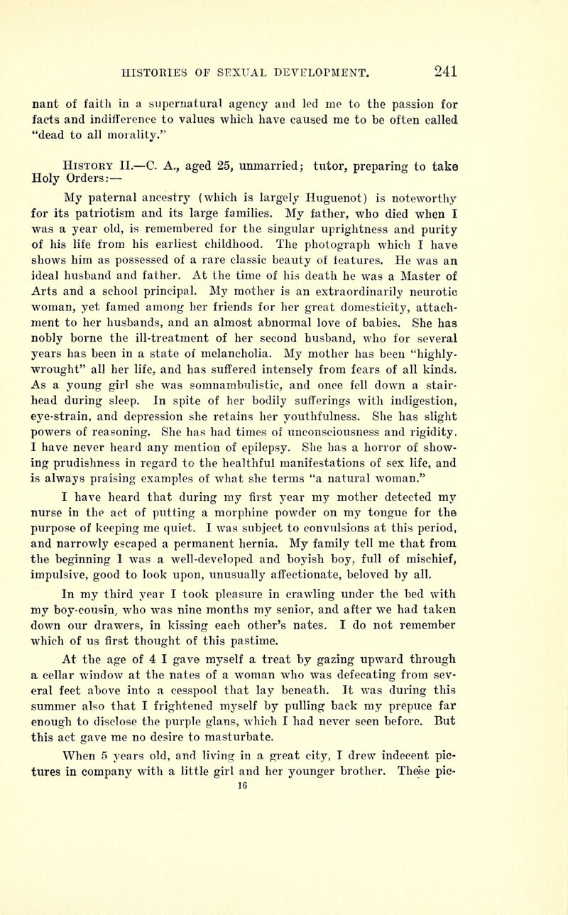 nant of faith in a supernatural agency and led me to the passion for facts and indifference to values which have caused me to be often called dead to all morality. History II.—C. A., aged 25, unmarried; tutor, preparing to take Holy Orders: — My paternal ancestry (which is largely Huguenot) is noteworthy for its patriotism and its large families. My father, who died when I was a year old, is remembered for the singular uprightness and purity of his life from his earliest childhood. The photograph which I have shows him as possessed of a rare classic beauty of features. He was an ideal husband and father. At the time of his death he was a Master of Arts and a school principal. My mother is an extraordinarily neurotic woman, yet famed among her friends for her great domesticity, attach- ment to her husbands, and an almost abnormal love of babies. She has nobly borne the ill-treatment of her second husband, who for several years has been in a state of melancholia. My mother has been highly- wrought all her life, and has suffered intensely from fears of all kinds. As a young girl she was somnambulistic, and once fell down a stair- head during sleep. In spite of her bodily sufferings with indigestion, eye-strain, and depression she retains her youthfulness. She has slight powers of reasoning. She has had times of unconsciousness and rigidity. I have never heard any mention of epilepsy. She has a horror of show- ing prudishness in regard to the healthful manifestations of sex life, and is always praising examples of what she terms a natural woman. I have heard that during my first year my mother detected my nurse in the act of putting a morphine powder on my tongue for the purpose of keeping me quiet. I was subject to convulsions at this period, and narrowly escaped a permanent hernia. My family tell me that from the beginning 1 was a well-developed and boyish boy, full of mischief, impulsive, good to look upon, unusually affectionate, beloved by all. In my third year I took pleasure in crawling under the bed with my boy-cousin, who was nine months my senior, and after we had taken down our drawers, in kissing each other's nates. I do not remember which of us first thought of this pastime. At the age of 4 I gave myself a treat by gazing upward through a cellar window at the nates of a woman who was defecating from sev- eral feet above into a cesspool that lay beneath. It was during this summer also that I frightened myself by pulling back my prepuce far enough to disclose the purple glans, which I had never seen before. But this act gave me no desire to masturbate. When 5 years old, and living in a great city, I drew indecent pic- tures in company with a little girl and her younger brother. These pie- 16