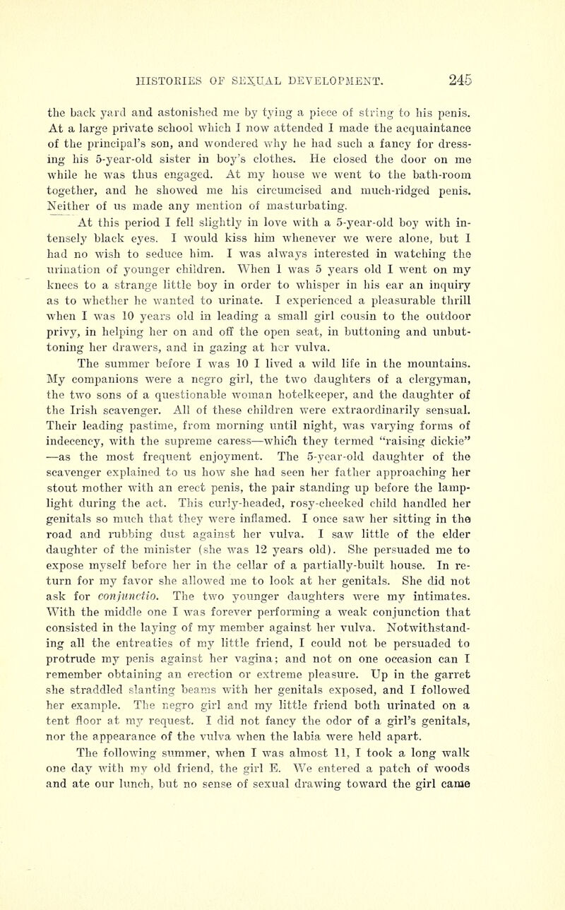 the back yard and astonished me by tying a piece of string to his penis. At a large private school which I now attended I made the acquaintance of the principal's son, and wondered why he had such a fancy for dress- ing his 5-year-old sister in boys clothes. He closed the door on me while he was thus engaged. At my house we went to the bath-room together, and he showed me his circumcised and much-ridged penis. Neither of us made any mention of masturbating. At this period I fell slightly in love with a 5-year-old boy with in- tensely black eyes. I would kiss him whenever we were alone, but 1 had no wish to seduce him. I was always interested in watching the urination of younger children. When 1 was 5 years old I went on my knees to a strange little boy in order to whisper in his ear an inquiry as to whether he wanted to urinate. I experienced a pleasurable thrill when I was 10 years old in leading a small girl cousin to the outdoor privy, in helping her on and off the open seat, in buttoning and unbut- toning her drawers, and in gazing at her vulva. The summer before I was 10 I lived a wild life in the mountains. My companions were a negro girl, the two daughters of a clergyman, the twTo sons of a questionable woman hotelkeeper, and the daughter of the Irish scavenger. All of these children were extraordinarily sensual. Their leading pastime, from morning until night, was varying forms of indecency, with the supreme caress—whic*h they termed raising dickie —as the most frequent enjoyment. The 5-year-old daughter of the scavenger explained to us how she had seen her father approaching her stout mother with an erect penis, the pair standing up before the lamp- light during the act. This curly-headed, rosy-cheeked child handled her genitals so much that they were inflamed. I once saw her sitting in the road and rubbing dust against her vulva. I saw little of the elder daughter of the minister (she was 12 years old). She persuaded me to expose myself before her in the cellar of a partially-built house. In re- turn for my favor she allowed me to look at her genitals. She did not ask for conjiinctio. The two younger daughters were my intimates. With the middle one I was forever performing a weak conjunction that consisted in the laying of my member against her vulva. Notwithstand- ing all the entreaties of my little friend, I could not be persuaded to protrude my penis against her vagina; and not on one occasion can I remember obtaining an ei'ection or extreme pleasure. Up in the garret she straddled slanting beams with her genitals exposed, and I followed her example. The negro girl and my little friend both urinated on a tent floor at my request. I did not fancy the odor of a girl's genitals, nor the appearance of the vulva when the labia were held apart. The following summer, when I was almost 11, I took a long walk one day with my old friend, the girl E. We entered a patch of woods and ate our lunch, but no sense of sexual drawing toward the girl came