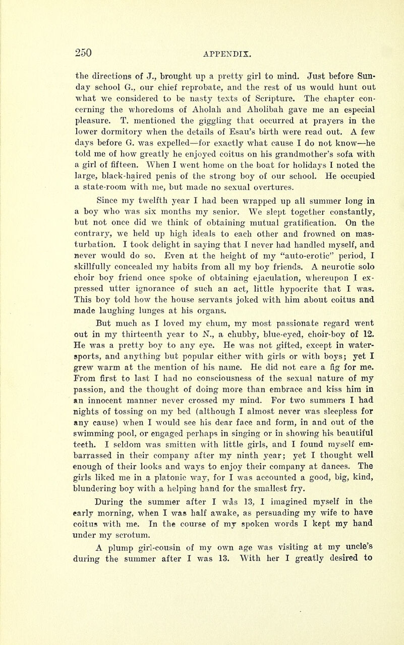 the directions of J., brought up a pretty girl to mind. Just before Sun- day school G., our chief reprobate, and the rest of us would hunt out what we considered to be nasty texts of Scripture. The chapter con- cerning the whoredoms of Aholah and Aholibah gave me an especial pleasure. T. mentioned the giggling that occurred at prayers in the lower dormitory when the details of Esau's birth were read out. A few days before G. was expelled—for exactly what cause I do not know—he told me of how greatly he enjoyed coitus on his grandmother's sofa with a girl of fifteen. When I went home on the boat for holidays I noted the large, black-haired penis of the strong boy of our school. He occupied a state-room with me, but made no sexual overtures. Since my twelfth year I had been wrapped up all summer long in a boy who was six months my senior. We slept together constantly, but not once did we think of obtaining mutual gratification. On the contrary, we held up high ideals to each other and frowned on mas- turbation. I took delight in saying that I never had handled myself, and never would do so. Even at the height of my auto-erotic period, I skillfully concealed my habits from all my boy friends. A neurotic solo choir boy friend once spoke of obtaining ejaculation, whereupon I ex- pressed utter ignorance of such an act, little hypocrite that I was. This boy told how the house servants joked with him about coitus and made laughing lunges at his organs. But much as I loved my chum, my most passionate regard went out in my thirteenth year to N., a chubby, blue-eyed, choir-boy of 12. He was a pretty boy to any eye. He was not gifted, except in water- sports, and anything but popular either with girls or with boys; yet I grew warm at the mention of his name. He did not care a fig for me. From first to last I had no consciousness of the sexual nature of my passion, and the thought of doing more than embrace and kiss him in an innocent manner never crossed my mind. For two summers I had nights of tossing on my bed (although I almost never was sleepless for any cause) when I would see his dear face and form, in and out of the swimming pool, or engaged perhaps in singing or in showing his beautiful teeth. I seldom was smitten with little girls, and I found myself em- barrassed in their company after my ninth year; yet I thought well enough of their looks and ways to enjoy their company at dances. The girls liked me in a platonic way, for I was accounted a good, big, kind, blundering boy with a helping hand for the smallest fry. During the summer after I was 13, I imagined myself in the early morning, when I was half awake, as persuading my wife to have coitus with me. In the course of my spoken words I kept my hand under my scrotum. A plump girl-cousin of my own age was visiting at my uncle's during the summer after I was 13. With her I greatly desired to