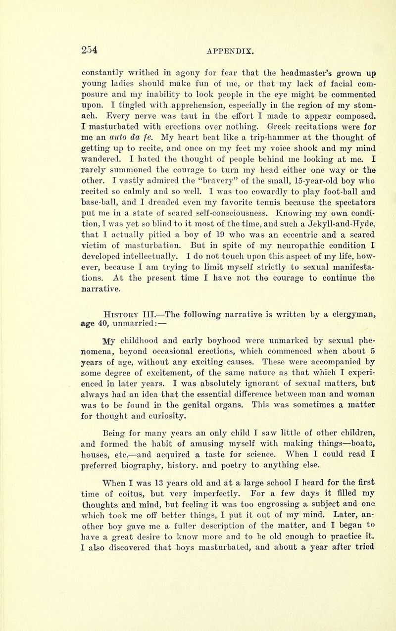constantly writhed in agony for fear that the headmaster's grown up young ladies should make fun of me, or that my lack of facial com- posure and my inability to look people in the eye might be commented upon. I tingled with apprehension, especially in the region of my stom- ach. Every nerve was taut in the effort I made to appear composed. I masturbated with erections over nothing. Greek recitations were for me an auto da fe. My heart beat like a trip-hammer at the thought of getting up to recite, and once on my feet my voice shook and my mind wandered. I hated the thought of people behind me looking at me. I rarely summoned the courage to turn my head either one way or the other. I vastly admired the bravery of the small, 15-year-old boy who recited so calmly and so well. I was too cowardly to play foot-ball and base-ball, and I dreaded even my favorite tennis because the spectators put me in a state of scared self-consciousness. Knowing my own condi- tion, I was yet so blind to it most of the time, and such a Jekyll-and-Hyde, that I actually pitied a boy of 19 who was an eccentric and a scared victim of masturbation. But in spite of my neuropathic condition I developed intellectually. I do not touch upon this aspect of my life, how- ever, because I am trying to limit myself strictly to sexual manifesta- tions. At the present time I have not the courage to continue the narrative. History III.—The following narrative is written by a clergyman, age 40, unmarried:— My childhood and early boyhood were unmarked by sexual phe- nomena, beyond occasional erections, which commenced when about 5 years of age, without any exciting causes. These were accompanied by some degree of excitement, of the same nature as that which I experi- enced in later years. I was absolutely ignorant of sexual matters, but always had an idea that the essential difference between man and woman was to be found in the genital organs. This was sometimes a matter for thought and curiosity. Being for many years an only child I saw little of other children, and formed the habit of amusing myself with making things—boats, houses, etc.—and acquired a taste for science. When I could read I preferred biography, history, and poetry to anything else. When I was 13 years old and at a large school I heard for the first time of coitus, but very imperfectly. For a few days it filled my thoughts and mind, but feeling it was too engrossing a subject and one which took me off better things, I put it out of my mind. Later, an- other boy gave me a fuller description of the matter, and I began to have a great desire to know more and to be old anough to practice it. 1 also discovered that boys masturbated, and about a year after tried
