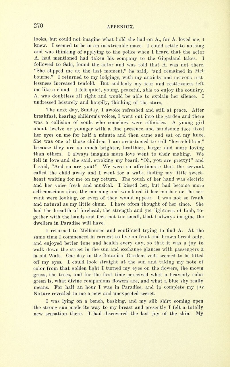 looks, but could not imagine what hold she had on A., for A. loved me, I knew. I seemed to be in an inextricable maze. I could settle to nothing and was thinking of applying to the police when I heard that the actor A. had mentioned had taken bis company to the Gippsland lakes. I followed to Sale, found the actor and was told that A. was not there. She slipped me at the last moment, he said, and remained in Mel- bourne. I returned to my lodgings, with my anxiety and nervous rest- lessness increased tenfold. But suddenly my fear and restlessness left me like a cloud. I felt quiet, young, peaceful, able to enjoy the country. A. was doubtless all right and would be able to explain her silence. I undressed leisurely and happily, thinking of the stars, The next day, Sunday, I awoke refreshed and still at peace. After breakfast, hearing children's voices, I went out into the garden and there was a collision of souls who somehow were affinities. A young girl about twelve or younger with a fine presence and handsome face fixed her eyes on me for half a minute and then came and sat on my knee. She was one of those children I am accustomed to call love-children, because they are so much brighter, healthier, larger and more loving than others. I always imagine more love went to their making. We fell in love and she said, stroking my beard, Oh, you are pretty! and I said, And so are you! We were so affectionate that the servant called the child away and I went for a walk, finding my little sweet- heart waiting for me on my return. The touch of her hand was electric and her voice fresh and musical. I kissed her, but had become more self-conscious since the morning and wondered if her mother or the ser- vant were looking, or even of they would appear. I was not so frank and natural as my little chum. I have often thought of her since. She had the breadth of forehead, the strength and yet lightness of limb, to- gether with the hands and feet, not too small, that I always imagine the dwellers in Paradise will have. I returned to Melbourne and continued trying to find A. At the same time I commenced in earnest to live on fruit and brown bread only, and enjoyed better tone and health every day, so that it was a joy to walk down the street in the sun and exchange glances with passengers a la old Walt. One day in the Botanical Gardens veils seemed to be lifted off my eyes. I could look straight at the sun and taking my note of color from that golden light I turned my eyes on the flowers, the mown grass, the trees, and for the first time perceived what a heavenly color green is, what divine companions flowers are, and what a blue sky really means. For half an hour I was in Paradise, and to complete my joy Nature revealed to me a new and unexpected secret. I was lying on a bench, basking, and my silk shirt coming open the strong sun made its way to my breast and presently I felt a totally new sensation there. I had discovered the last joy of the skin. My