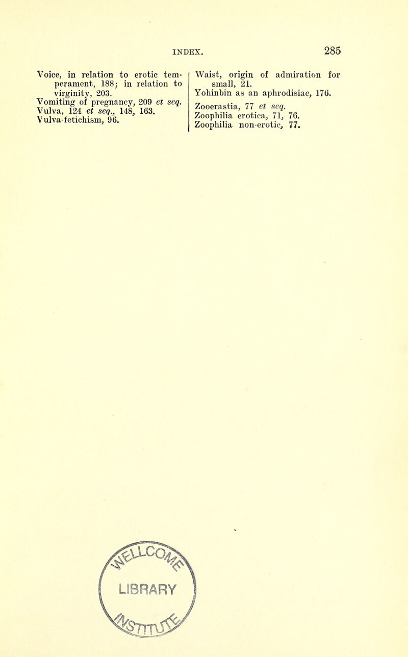 Voice, in relation to erotic tem- perament, 188; in relation to virginity, 203. Vomiting of pregnancy, 209 et seq. Vulva, 124 et seq., 148, 163. Vulva-fetichism, 96. Waist, origin of admiration for small, 21. Yohinbin as an aphrodisiac, 176. Zooerastia, 77 et seq. Zoophilia erotica, 71, 76. Zoophilia non-erotic, 77.