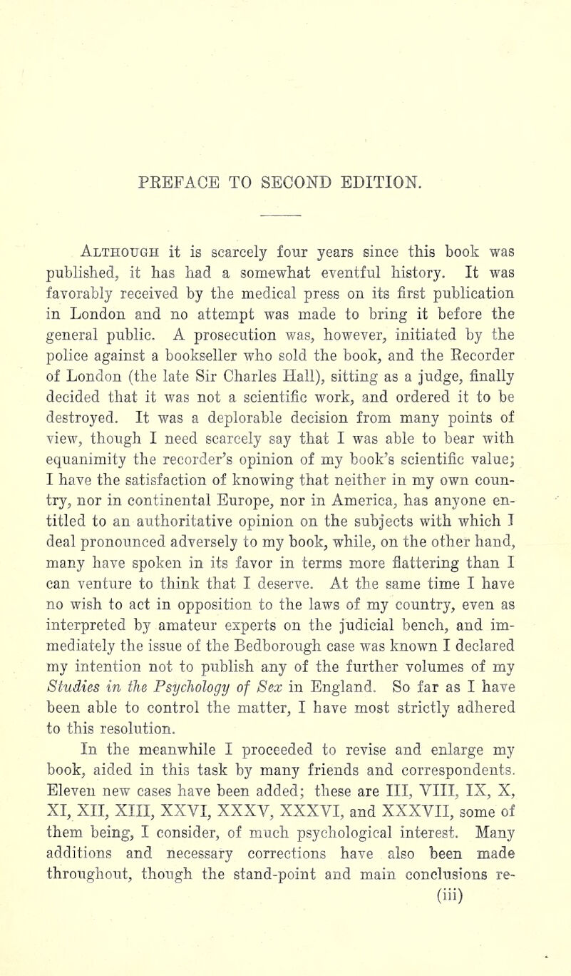 Although it is scarcely four years since this book was published, it has had a somewhat eventful history. It was favorably received by the medical press on its first publication in London and no attempt was made to bring it before the general public. A prosecution was, however, initiated by the police against a bookseller who sold the book, and the Recorder of London (the late Sir Charles Hall), sitting as a judge, finally decided that it was not a scientific work, and ordered it to be destroyed. It was a deplorable decision from many points of view, though I need scarcely say that I was able to bear with equanimity the recorder's opinion of my book's scientific value; I have the satisfaction of knowing that neither in my own coun- try, nor in continental Europe, nor in America, has anyone en- titled to an authoritative opinion on the subjects with which I deal pronounced adversely to my book, while, on the other hand, many have spoken in its favor in terms more flattering than I can venture to think that I deserve. At the same time I have no wish to act in opposition to the laws of my country, even as interpreted by amateur experts on the judicial bench, and im- mediately the issue of the Bedborough case was known I declared my intention not to publish any of the further volumes of my Studies in the Psychology of Sex in England. So far as I have been able to control the matter, I have most strictly adhered to this resolution. In the meanwhile I proceeded to revise and enlarge my book, aided in this task by many friends and correspondents. Eleven new cases have been added; these are III, VIII, IX, X, XI, XII, XIII, XXVI, XXXV, XXXVI, and XXXVII, some of them being, I consider, of much psychological interest. Many additions and necessary corrections have also been made throughout, though the stand-point and main conclusions re-