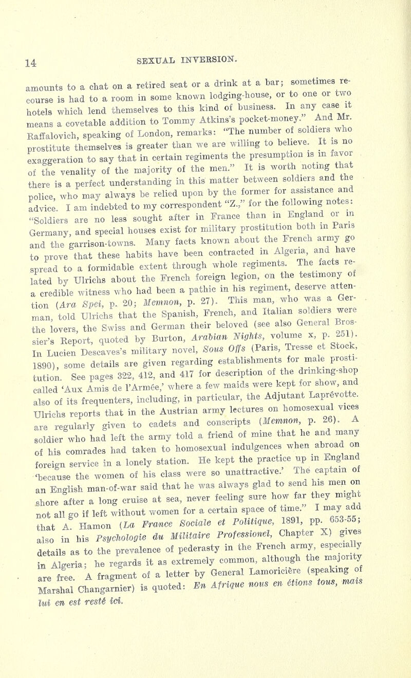 amounts to a chat on a retired seat or a drink at a bar; sometimes re- course is had to a room in some known lodging-house, or to one or two hotels which lend themselves to this kind of business. In any case, it means a covetable addition to Tommy Atkins's pocket-money. And Mr. Raffalovich, speaking of London, remarks: The number of soldiers who prostitute themselves is greater than we are willing to believe. It is no exaggeration to say that in certain regiments the presumption is m favor of the venality of the majority of the men. It is worth noting that there is a perfect understanding in this matter between soldiers and the police, who may always be relied upon by the former for assistance and advice. I am indebted to my correspondent «Z., for the following notes: Soldiers are no less sought after in France than in England or m Germany, and special houses exist for military prostitution both in Paris and the garrison-towns. Many facts known about the French army go to prove that these habits have been contracted in Algeria, and have spread to a formidable extent through whole regiments. The facts re- lated by Ulrichs about the French foreign legion, on the testimony of a credible witness who had been a pathic in his regiment deserve atten- tion (Ara Spei, p. 20; Memnon, p. 27). This man, who was a Ger- man, told Ulrichs that the Spanish, French, and Italian soldiers were the lovers, the Swiss and German their beloved (see also General Bros- sier's Report, quoted by Burton, Arabian Nights, volume x, p. 251). In Lucien Descaves's military novel, Sous Offs (Pans, Tresse et Stock, 1890), some details are given regarding establishments for male prosti- tution. See pages 322, 412, and 417 for description of the dnnking-shop called <Aux Amis de i'Armee/ where a few maids were kept for show, and also of its frequenters, including, in particular, the Adjutant Laprevotte. Ulrichs reports that in the Austrian army lectures on homosexual vices are regularly given to cadets and conscripts (Merrmon, p. 26). A soldier who had left the army told a friend of mine that he and many of his comrades had taken to homosexual indulgences when abroad on foreign service in a lonely station. He kept the practice up m England 'because the women of his class were so unattractive.' The captain of an English man-of-war said that he was always glad to send his men on shore after a long cruise at sea, never feeling sure how far they might not all go if left without women for a certain space of time. I may add that A Hamon (La Frmce Sociale et Politique, 1891, pp. 653-55, also in his Psyehologie <ki Militaire Professional, Chapter X) gives details as to the prevalence of pederasty in the French army especial y hf Algeria; he regards it as extremely common, although he majority are free A fragment of a letter by General Lamonciere (speaking of Marshal'Changarnier) is quoted: En Afrique nous en etions tons, rmis ltd en est resU id.