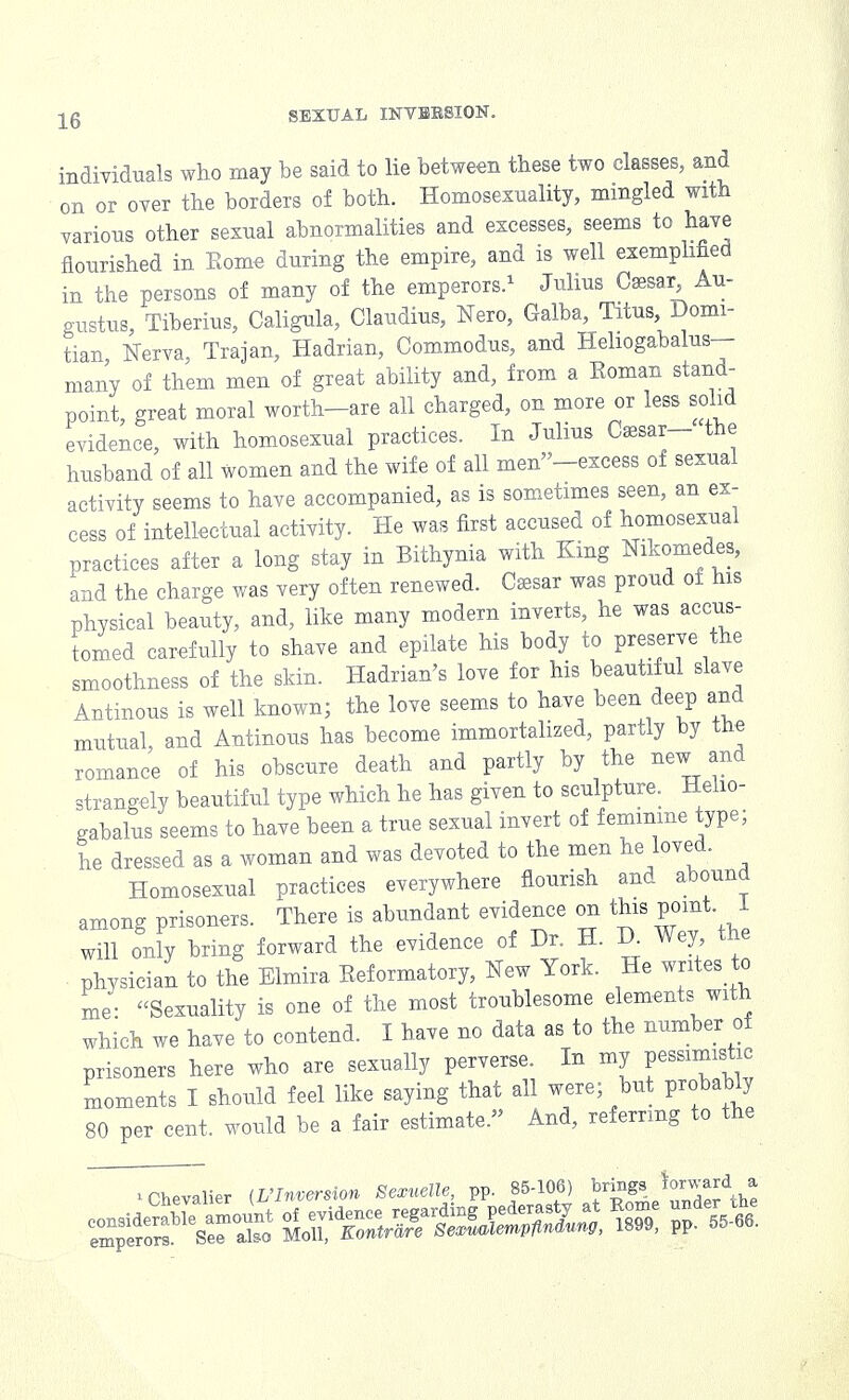 individuals who may be said to lie between these two classes, and on or over the borders of both. Homosexuality, mingled with various other sexual abnormalities and excesses, seems to have flourished in Eome during the empire, and is well exemplified in the persons of many of the emperors.1 Julius Caasar Au- gustus, Tiberius, Caligula, Claudius, Nero, Galba, Titus Domi- tian Nerva, Trajan, Hadrian, Commodus, and Heliogabalus- many of them men of great ability and, from a Koman stand- point, great moral worth-are all charged, on more or less solid evidence, with homosexual practices. In Julius Csesar— the husband of all women and the wife of all men-excess of sexual activity seems to have accompanied, as is sometimes seen, an ex- cess of intellectual activity. He was first accused of homosexual practices after a long stay in Bithynia with King Nikomedes, and the charge was very often renewed. Caesar was proud of his physical beauty, and, like many modern inverts, he was accus- tomed carefully to shave and epilate his body to preserve the smoothness of the skin. Hadrian's love for his beautiful slave Antinous is well known; the love seems to have been deep and mutual and Antinous has become immortalized, partly by tne romance of his obscure death and partly by the new and strangely beautiful type which he has given to sculpture. Helio- gabalus seems to have been a true sexual invert of feminine type; he dressed as a woman and was devoted to the men he loved. Homosexual practices everywhere flourish and abound among prisoners. There is abundant evidence on this point I will onfy bring forward the evidence of Dr. H. D. Wey the physician to the Elmira Eeformatory, New York. He writes to me- Sexuality is one of the most troublesome elements with which we have to contend. I have no data as to the number of prisoners here who are sexually perverse. In my pessimistic moments I should feel like saying that all were; but probably 80 per cent, would be a fair estimate. And, referring to the * Chevalier {Ulnversion Sexuelle, pp. 85-106) brings Ward a