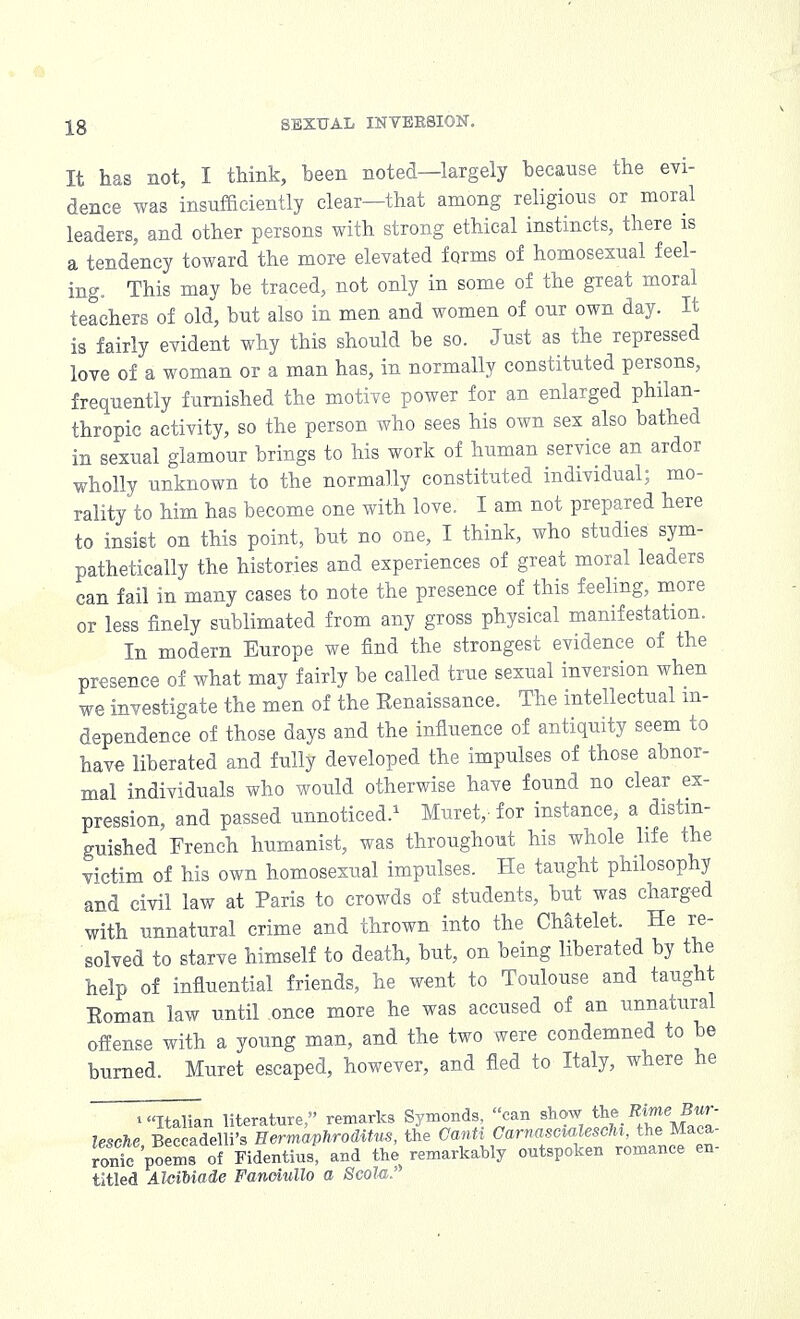It has not, I think, been noted—largely because the evi- dence was insufficiently clear—that among religious or moral leaders, and other persons with strong ethical instincts, there is a tendency toward the more elevated forms of homosexual feel- ing. This may be traced, not only in some of the great moral teachers of old, but also in men and women of our own day. It is fairly evident why this should be so. Just as the repressed love of a woman or a man has, in normally constituted persons, frequently furnished the motive power for an enlarged philan- thropic activity, so the person who sees his own sex also bathed in sexual glamour brings to his work of human service an ardor wholly unknown to the normally constituted individual; mo- rality to him has become one with love. I am not prepared here to insist on this point, but no one, I think, who studies sym- pathetically the histories and experiences of great moral leaders can fail in many cases to note the presence of this feeling, more or less finely sublimated from any gross physical manifestation. In modern Europe we find the strongest evidence of the presence of what may fairly be called true sexual inversion when we investigate the men of the Eenaissance. The intellectual in- dependence of those days and the influence of antiquity seem to have liberated and fully developed the impulses of those abnor- mal individuals who would otherwise have found no clear ex- pression, and passed unnoticed.1 Muret,- for instance, a distin- guished French humanist, was throughout his whole life the victim of his own homosexual impulses. He taught philosophy and civil law at Paris to crowds of students, but was charged with unnatural crime and thrown into the Chatelet. He re- solved to starve himself to death, but, on being liberated by the help of influential friends, he went to Toulouse and taught Eoman law until once more he was accused of an unnatural offense with a young man, and the two were condemned to be burned Muret escaped, however, and fled to Italy, where he i Italian literature, remarks Symonds, can show the Rime■ Bur- lesehe Beccadelli's Eermaphroditus, the Canti Carnascialescht, the Maca- ronic poems of Fidentius, and the remarkably outspoken romance en- titled AlciMade Fanoiullo a Scola.'