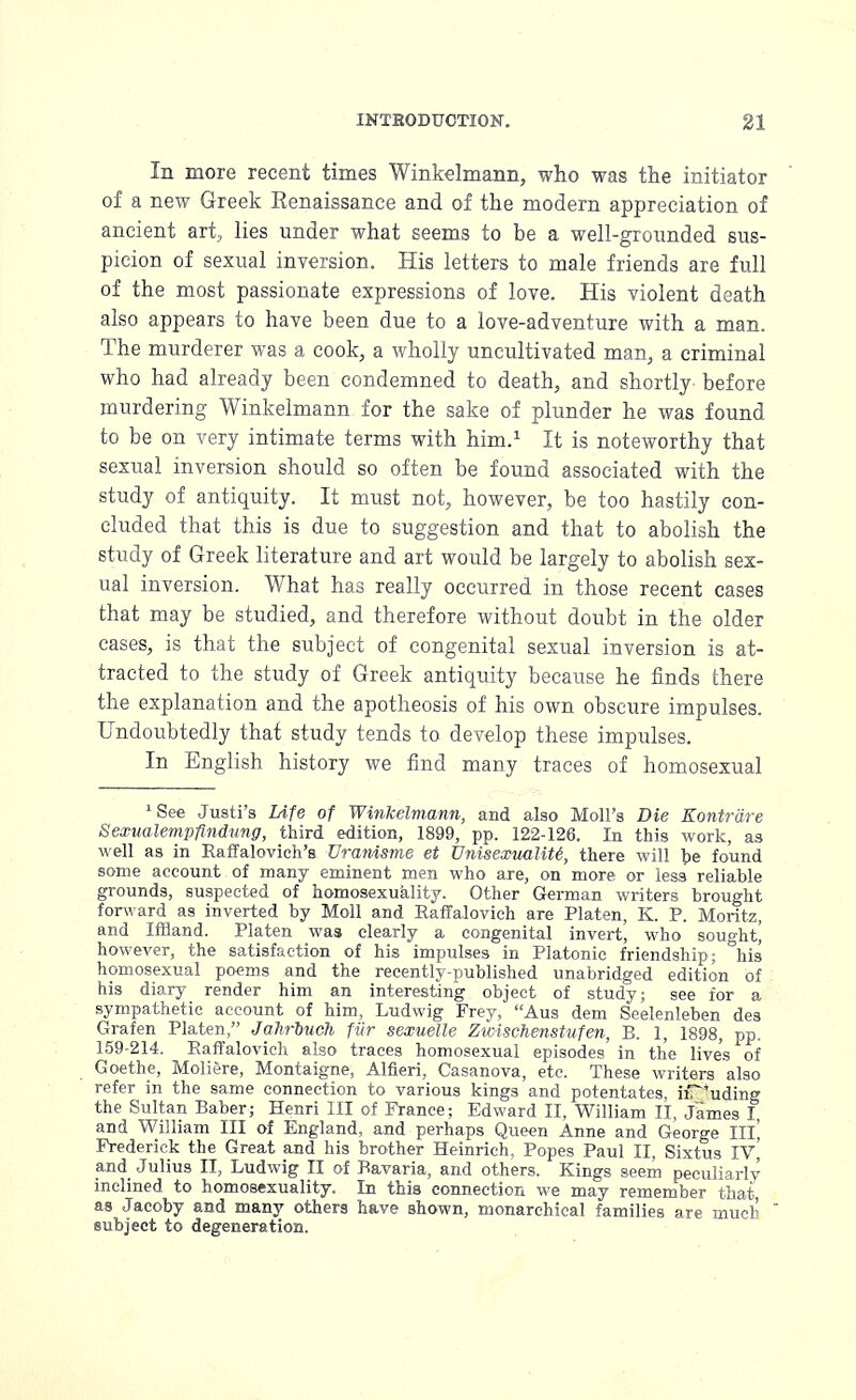 In more recent times Winkelmann, who was the initiator of a new Greek Renaissance and of the modern appreciation of ancient art, lies under what seems to be a well-grounded sus- picion of sexual inversion. His letters to male friends are full of the most passionate expressions of love. His violent death also appears to have been due to a love-adventure with a man. The murderer was a cook, a wholly uncultivated man, a criminal who had already been condemned to death, and shortly before murdering Winkelmann for the sake of plunder he was found to be on very intimate terms with him.1 It is noteworthy that sexual inversion should so often be found associated with the study of antiquity. It must not, however, be too hastily con- eluded that this is due to suggestion and that to abolish the study of Greek literature and art would be largely to abolish sex- ual inversion. What has really occurred in those recent cases that may be studied, and therefore without doubt in the older cases, is that the subject of congenital sexual inversion is at- tracted to the study of Greek antiquity because he finds there the explanation and the apotheosis of his own obscure impulses. Undoubtedly that study tends to develop these impulses. In English history we find many traces of homosexual 1See Justi's Life of Winkelmann, and also Moll's Die Eontrdre Sexualempflndung, third edition, 1899, pp. 122-126. In this work, as well as in Raffalovich's Uranisme et Unisexualite', there will be found some account of many eminent men who are, on more or less reliable grounds, suspected of homosexuality. Other German writers brought forward as inverted by Moll and Raffalovich are Platen, K. P. Moritz, and Inland. Platen was clearly a congenital invert, who sought] however, the satisfaction of his impulses in Platonic friendship; his homosexual poems and the recently-published unabridged edition of his diary render him an interesting object of study; see for a sympathetic account of him, Ludwig Frey, Aus dem Seelenleben des Grafen Platen, Jahrbuch fur sexuelle Zwischenstufen, B. 1, 1898, pp. 159-214. Raffalovich also traces homosexual episodes' in the lives of Goethe, Moliere, Montaigne, Alfieri, Casanova, etc. These writers also refer in the same connection to various kings and potentates, irT*uding the Sultan Baber; Henri III of France; Edward II, William II, James I and William III of England, and perhaps Queen Anne and George III] Frederick the Great and his brother Heinrich, Popes Paul II, Sixtus IV\ and Julius II, Ludwig II of Bavaria, and others. Kings seem peculiarly inclined to homosexuality. In this connection we may remember that as Jacoby and many others have shown, monarchical families are much subject to degeneration.