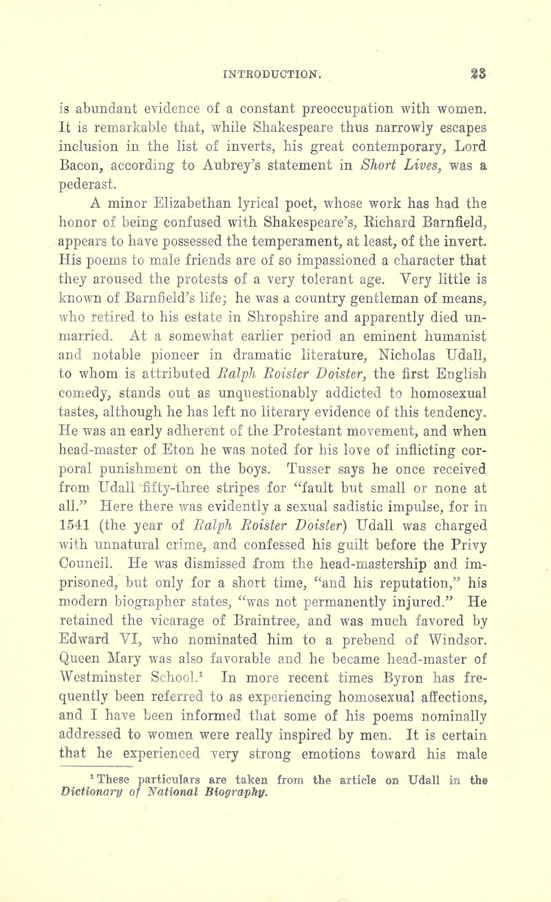 is abundant evidence of a constant preoccupation with women. It is remarkable that, while Shakespeare thus narrowly escapes inclusion in the list of inverts, his great contemporary, Lord Bacon, according to Aubrey's statement in Short Lives, was a pederast. A minor Elizabethan lyrical poet, whose work has had the honor of being confused with Shakespeare's, Eiehard Barnfield, appears to have possessed the temperament, at least, of the invert. His poems to male friends are of so impassioned a character that they aroused the protests of a very tolerant age. Very little is known of Barnfield's life; he was a country gentleman of means, who retired to his estate in Shropshire and apparently died un- married. At a somewhat earlier period an eminent humanist and notable pioneer in dramatic literature, Nicholas Udall, to whom is attributed Ralph Roister Doister, the first English comedy, stands out as unquestionably addicted to homosexual tastes, although he has left no literary evidence of this tendency. He was an early adherent of the Protestant movement, and when head-master of Eton he was noted for his love of inflicting cor- poral punishment on the boys. Tusser says he once received from Udall fifty-three stripes for fault but small or none at all. Here there was evidently a sexual sadistic impulse, for in 1541 (the year of Ralph Roister Doister) Udall was charged with unnatural crime, and confessed his guilt before the Privy Council. He was dismissed from the head-mastership and im- prisoned, but only for a short time, and his reputation, his modern biographer states, was not permanently injured. He retained the vicarage of Braintree, and was much favored by Edward VI, who nominated him to a prebend of Windsor. Queen Mary was also favorable and he became head-master of Westminster School.1 In more recent times Byron has fre- quently been referred to as experiencing homosexual affections, and I have been informed that some of his poems nominally addressed to women were really inspired by men. It is certain that he experienced very strong emotions toward his male 5 These particulars are taken from the article on Udall in the Dictionary of National Biography.