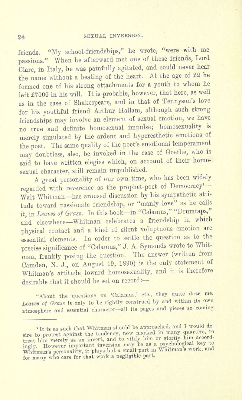 friends. My school-friendships, he wrote, were with me passions. When he afterward met one of these friends, Lord Clare, in Italy, he was painfully agitated, and could never hear the name without a beating of the heart. At the age of 22 he formed one of his strong attachments for a youth to whom he left £7000 in his will. It is probable, however, that here, as well as in the case of Shakespeare, and in that of Tennyson's love for his youthful friend Arthur Hallam, although such strong friendships may involve an element of sexual emotion, we have no true and definite homosexual impulse; homosexuality is merely simulated by the ardent and hyperesthetic emotions of the poet. The same quality of the poet's emotional temperament may doubtless, also, be invoked in the case of Goethe, who is said to have written elegies which, on account of their homo- sexual character, still remain unpublished. A great personality of our own time, who has been widely regarded with reverence as the prophet-poet of Democracy1— Walt Whitman—has aroused discussion by his sympathetic atti- tude toward passionate friendship, or manly love as he calls it, in Leaves of Grass. In this book—in Calamus, Drumtaps, and elsewhere—Whitman celebrates a friendship in which physical contact and a kind of silent voluptuous emotion are essential elements. In order to settle the question as to the precise significance of Calamus, J. A. Symonds wrote to Whit- man, frankly posing the question. The answer (written from Camden, N. J., on August 19, 1890) is the only statement of Whitman's attitude toward homosexuality, and it is therefore desirable that it should be set on record:— About the questions on 'Calamus/ etc., they quite (laze me. Leaves of Grass is only to be rightly construed by and within its own atmosphere and essential character—all its pages and pieces so coming 1 It is as such that Whitman should be approached, and I would de- sire to protest against the tendency, now marked in many quarters, to treat him merely as an invert, and to vilify him or glorify him accord- ing However important inversion may be as a psychological key to Whitman's personality, it plays but a small part in Whitman s work, and for many who care for that work a negligible part.