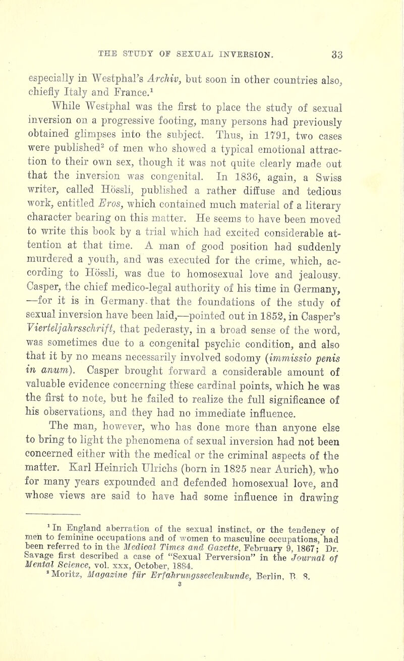 especially in Westphal's Archiv, but soon in other countries also, chiefly Italy and France.1 While Westphal was the first to place the study of sexual inversion on a progressive footing, many persons had previously obtained glimpses into the subject. Thus, in 1791, two cases were published2 of men who showed a typical emotional attrac- tion to their own sex, though it was not quite clearly made out that the inversion was congenital. In 1836, again, a Swiss writer, called Hossli, published a rather diffuse and tedious work, entitled Eros, which contained much material of a literary character bearing on this matter. He seems to have been moved to write this book by a trial which had excited considerable at- tention at that time. A man of good position had suddenly murdered a youth, and was executed for the crime, which, ac- cording to Hossli, was due to homosexual love and jealousy. Casper, the chief medico-legal authority of his time in Germany, —for it is in Germany-that the foundations of the study of sexual inversion have been laid,—pointed out in 1852, in Casper's Vierteljahrsschrift, that pederasty, in a broad sense of the word, was sometimes due to a congenital psychic condition, and also that it by no means necessarily involved sodomy (immissio penis in anum). Casper brought forward a considerable amount of valuable evidence concerning these cardinal points, which he was the first to note, but he failed to realize the full significance of his observations, and they had no immediate influence. The man, however, who has done more than anyone else to bring to light the phenomena of sexual inversion had not been concerned either with the medical or the criminal aspects of the matter. Karl Heinrich Ulrichs (born in 1825 near Aurich), who for many years expounded and defended homosexual love, and whose views are said to have had some influence in drawing 'In England aberration of the sexual instinct, or the tendency of men to feminine occupations and of women to masculine occupations, had been referred to in the Medical Times and Gazette, February 9, 1867; Dr. Savage first described a case of Sexual Perversion in the Journal of Mental Science, vol. xxx, October, 1884. •Moritz, Magazine fiir ErfaJirungsseelenkunde, Berlin, Vt 8.