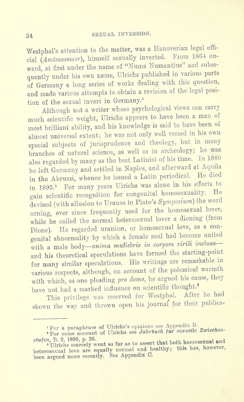 Westphal's attention to the matter, was a Hanoverian legal offi- cial (Amtsassessor), himself sexually inverted. From 1864 on- ward, at first nnder the name of Numa Numantius and subse- quently under his own name, Ulrichs published in various parts of Germany a long series of works dealing with this question, and made various attempts to obtain a revision of the legal posi- tion of the sexual invert in Germany.1 Although not a writer whose psychological views can carry much scientific weight, Ulrichs appears to have been a man of most brilliant ability, and his knowledge is said to have been of almost universal extent; he was not only well versed in his own special subjects of jurisprudence and theology, but m many branches of natural science, as well as in archeology; he was also regarded by many as the best Latinist of his time. In 1880 he left Germany and settled in Naples, and afterward at Aqmla in the Abruzzi, whence he issued a Latin periodical. He died in 1895.2 For many years Ulrichs was alone in his efforts to gain scientific recognition for congenital homosexuality. He devised (with allusion to Uranos in Plato's Symposium) the word urning, ever since frequently used for the homosexual lover, while he called the normal heterosexual lover a dioning (from Dione). He regarded uranism, or homosexual love, as a con- genital abnormality by which a female soul had become united with a male body—anima muliebris in corpore virili mclusa— and his theoretical speculations have formed the starting-point for many similar speculations. His writings are remarkable m various respects, although, on account of the polemical warmth with which, as one pleading pro domo, he argued his cause, they have not had a marked influence on scientific thought.3 This privilege was reserved for Westphal. After he had shown the way and thrown open his journal' for their publica- i For a naranhrase of Ulriehs's opinions see Appendix B. 'For someAccount of Ulrichs see Jahrbuch lur quelle n***m- S^^ichsfcarePely3went so far as to assert that both homosexual and heterosexuafloveJ equally normal and healthy; this has, however, been argued more recently. See Appendix C.