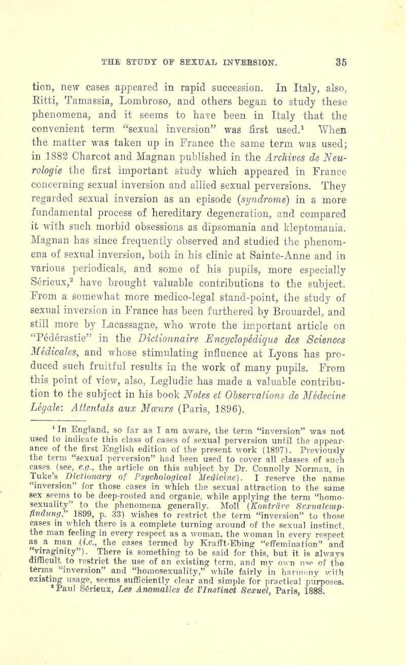 tion, new cases appeared in rapid succession. In Italy, also, Eitti, Tamassia, Lombroso, and others began to study these phenomena, and it seems to have been in Italy that the convenient term sexual inversion was first used.1 When the matter was taken up in Prance the same term was used; in 1882 Charcot and Magnan published in the Archives de Neu- rologic the first important study which appeared in France concerning sexual inversion and allied sexual perversions. They regarded sexual inversion as an episode (syndrome) in a more fundamental process of hereditary degeneration, and compared it with such morbid obsessions as dipsomania and kleptomania. Magnan has since frequently observed and studied the phenom- ena of sexual inversion, both in his clinic at Sainte-Anne and in various periodicals, and some of his pupils, more especially Serieux,2 have brought valuable contributions to the subject. From a somewhat more medico-legal stand-point, the study of sexual inversion in France has been furthered by Brouardel, and still more by Lacassagne, who wrote the important article on Pederastie in the Didionnaire Encyclopedique des Sciences Medicates, and whose stimulating influence at Lyons has pro- duced such fruitful results in the work of many pupils. From this point of view, also, Legludic has made a valuable contribu- tion to the subject in his book Notes et Observations de Medecine Legale: Attentats aux Mozurs (Paris, 1896). xIn England, so far as I am aware, the term inversion was not used to indicate this class of eases of sexual perversion until the appear- ance of the first English edition of the present work (1897). Previously the term sexual perversion had been used to cover all classes of such cases (see, e.g., the article on this subject by Dr. Connolly Norman, in Tuke's Dictionary of Psychological Medicine). I reserve the name inversion for those cases in which the sexual attraction to the same sex seems to be deep-rooted and organic, while applying the term homo- sexuality to the phenomena generally. Moll (Kontriire Sexnalemp- findung, 1899, p. 33) wishes to restrict the term inversion to those cases in which there is a complete turning around of the sexual instinct, the man feeling in every respect as a woman, the woman in every respect as a man (i.e., the cases termed by Krafft-Ebing effemination and yiraginity). There is something to be said for this, but it is always difficult to restrict the use of an existing term, and my own use of the terms inversion and homosexuality, while fairly in harmony with existing usage, seems sufficiently clear and simple for practical purposes. •Paul Serieux, Les Anomalies de I'Instinct Sexuel, Paris, 1888.