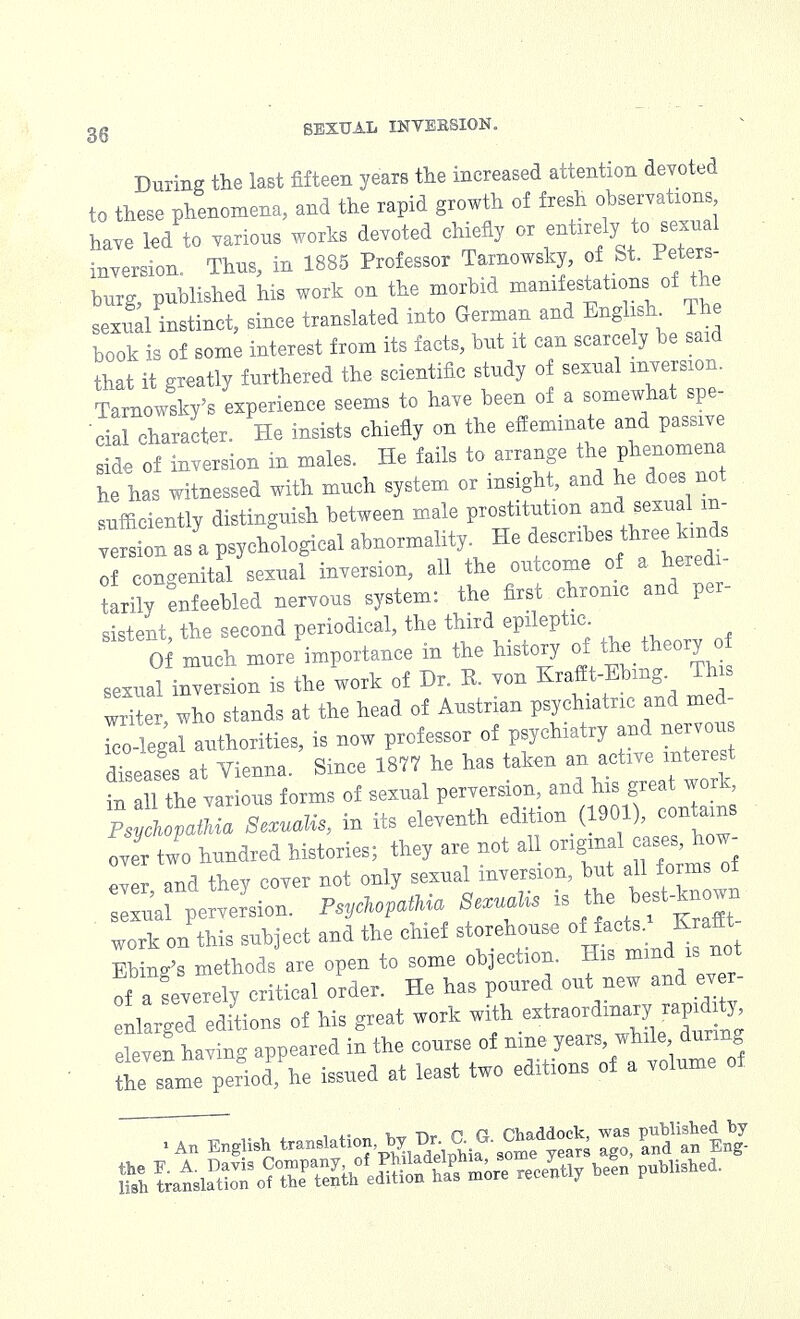 During the last fifteen years the increased attention devoted to these phenomena, and the rapid growth of fresh observations have led to various works devoted chiefly or -toely to sexual inversion. Thus, in 1885 Professor Tarnowsky, of St. Peters- burg, published his work on the morbid manif estations of the sexvTal instinct, since translated into German and English^ The book is of some interest from its facts, but it can scarcely be said that it greatly furthered the scientific study of sexual inversion. Tarnowsky's experience seems to have been of a somewhat spe- cial character. He insists chiefly on the effeminate and passive de of inversion in males. He fails to arrange the phenomena he has witnessed with much system or insight, and he does not sufficientlv distinguish between male prostitution and sexual m- e psychological abnormality. He describes three kinds of congenital sexual inversion, all the outcome of a heredi- tarily enfeebled nervous system: the first chronic and per- sistent the second periodical, the third epileptic. 0 much more importance in the history of ft* theory o sexual inversion is the work of Dr. P. von ^ff^. ^ writer, who stands at the head of Austrian psychiatric and med- 2legal authorities, is now professor of psychiatry and nervou diseases at Vienna. Since 1877 he has taken an active interest tail the various forms of sexual perversion and his grea work Psychopath* Sexualis, in its eleventh edition (1901 )>J»**™ ove two hundred histories; they are not all <^™££* pwr „nd thev cover not only sexual inversion, but all forms oi work on this subject and the chief storehouse of facts M Ehiug's methods are opeu to some objection. B. of a Severely critical order. He has poured out new aud ev er- nlarged editions of his great work with extraordinaryjapnMj eleven having appeared iu the course of ume years while during the same period he issued at least two editious of a volume of