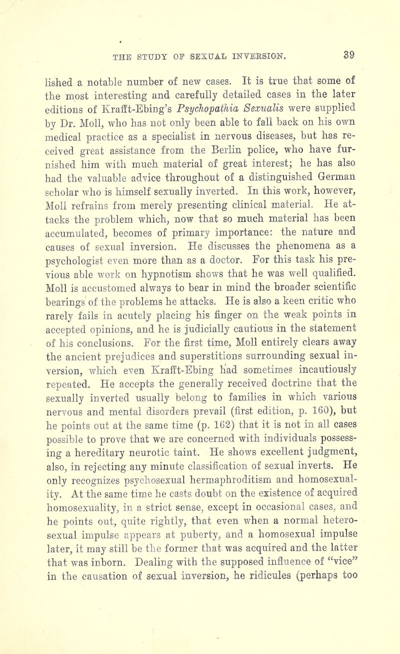 lished a notable number of new cases. It is true that some of the most interesting and carefully detailed cases in the later editions of Krafft-Ebing's Psychopathia Sexualis were supplied by Dr. Moll, who has not only been able to fall back on his own medical practice as a specialist in nervous diseases, but has re- ceived great assistance from the Berlin police, who have fur- nished him with much material of great interest; he has also had the valuable advice throughout of a distinguished German scholar who is himself sexually inverted. In this work, however, Moll refrains from merely presenting clinical material. He at- tacks the problem which, now that so much material has been accumulated, becomes of primary importance: the nature and causes of sexual inversion. He discusses the phenomena as a psychologist even more than as a doctor. For this task his pre- vious able work on hypnotism shows that he was well qualified. Moll is accustomed always to bear in mind the broader scientific bearings of the problems he attacks. He is also a keen critic who rarely fails in acutely placing his finger on the weak points in accepted opinions, and he is judicially cautious in the statement of his conclusions. For the first time, Moll entirely clears away the ancient prejudices and superstitions surrounding sexual in- version, which even Krafft-Ebing had sometimes incautiously repeated. He accepts the generally received doctrine that the sexually inverted usually belong to families in which various nervous and mental disorders prevail (first edition, p. 160), but he points out at the same time (p. 162) that it is not in all cases possible to prove that we are concerned with individuals possess- ing a hereditary neurotic taint. He shows excellent judgment, also, in rejecting any minute classification of sexual inverts. He only recognizes psychosexual hermaphroditism and homosexual- ity. At the same time he casts doubt on the existence of acquired homosexuality, in a strict sense, except in occasional cases, and he points out, quite rightly, that even when a normal hetero- sexual impulse appears at puberty, and a homosexual impulse later, it may still be the former that was acquired and the latter that was inborn. Dealing with the supposed influence of vice in the causation of sexual inversion, he ridicules (perhaps too