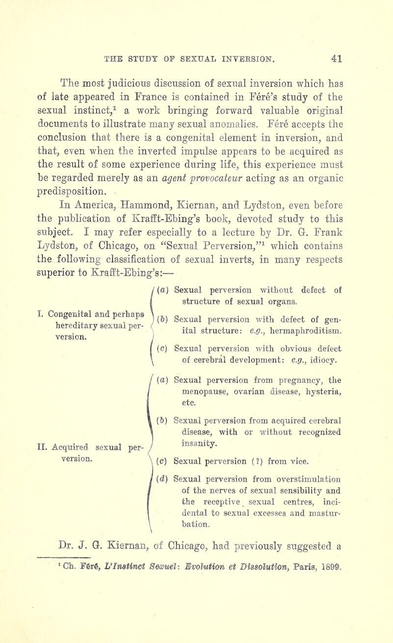 The most judicious discussion of sexual inversion which has of late appeared in France is contained in Fere's study of the sexual instinct,1 a work bringing forward valuable original documents to illustrate many sexual anomalies. Fere accepts the conclusion that there is a congenital element in inversion, and that, even when the inverted impulse appears to be acquired as the result of some experience during life, this experience must be regarded merely as an agent provocateur acting as an organic predisposition. In America, Hammond, Kiernan, and Lydston, even before the publication of Krafft-Ebing's book, devoted study to this subject. I may refer especially to a lecture by Dr. G-. Frank Lydston, of Chicago, on Sexual Perversion/'1 which contains the following classification of sexual inverts, in many respects superior to Krafft-Ebing's:— 1 (a) Sexual perversion without defect structure of sexual organs. of I. Congenital and perhaps hereditary sexual per- version. II. Acquired sexual per- version. (&) Sexual perversion with defect of gen- ital structure: e.g., hermaphroditism. (c) Sexual perversion with obvious defect of cerebral development: e.g., idiocy. (a) Sexual perversion from pregnancy, the menopause, ovarian disease, hysteria, etc. (&) Sexual perversion from acquired cerebral disease, with or without recognized insanity. (c) Sexual perversion (?) from vice. (d) Sexual perversion from overstimulation of the nerves of sexual sensibility and the receptive sexual centres, inci- dental to sexual excesses and mastur- bation. Dr. J. G. Kiernan, of Chicago, had previously suggested a 1 Ch. F6r6, L'Instinet Sewnel- Evolution et Dissolution, Paris, 1899.