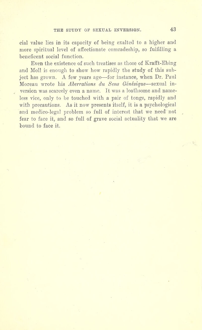 cial value lies in its capacity of being exalted to a higher and more spiritual level of affectionate comradeship, so fulfilling a beneficent social function. Even the existence of such treatises as those of Krafft-Ebing and Moll is enough to show how rapidly the study of this sub- ject has grown. A few years ago—for instance, when Dr. Paul Moreau wrote his Aberrations du Sens Genesique—sexual in- version was scarcely even a name. It was a loathsome and name- less vice, only to be touched with a pair of tongs, rapidly and with precautions. As it now presents itself, it is a psychological and medico-legal problem so full of interest that we need-not fear to face it, and so full of grave social actuality that we are bound to face it.