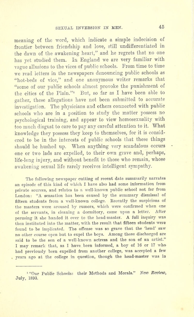 15 meaning of the word, which indicate a simple indecision of frontier between friendship and love, still undifferentiated in the dawn of the awakening heart, and he regrets that no one has yet studied them. In England we are very familiar with vague allusions to the vices of public schools. From time to time we read letters in the newspapers denouncing public schools as hot-beds of vice, and one anonymous writer remarks that some of our public schools almost provoke the punishment of the cities of the Plain.1 But, so far as I have been able to gather, these allegations have not been submitted to accurate investigation. The physicians and others connected with public schools who are in a position to study the matter possess no psychological training, and appear to view homosexuality with too much disgust to care to pay any careful attention to it. What knowledge they possess they keep to themselves, for it is consid- ered to be in the interests of public schools that these things should be hushed up. When anything very scandalous occurs one or two lads are expelled, to their own grave and, perhaps, life-long injury, and without benefit to those who remain, whose awakening sexual life rarely receives intelligent sympathy. The following newspaper cutting of recent date summarily narrates an episode of this kind of which I have also had some information from private sources, and relates to a well-known public school not far from London: A sensation has been caused by the summary dismissal of fifteen students from a well-known college. Recently the suspicions of the masters were aroused by rumors, which were confirmed when one of the servants, in cleaning a dormitory, came upon a letter. After perusing it she handed it over to the head-master. A full inquiry was then instituted into the matter, with the result that fifteen students were found to be implicated. The offense was so grave that the 'head' saw no other course open but to expel the boys. Among those discharged are said to be the son of a well-known actress and the son of an artist. I may remark that, as I have been informed, a boy of 16 or 17 who had previously been expelled from another college, was accepted a few years ago at the college in question, though the head-master was in 'Our Public Schools: their Methods and Morals. New Review, July, 1893.
