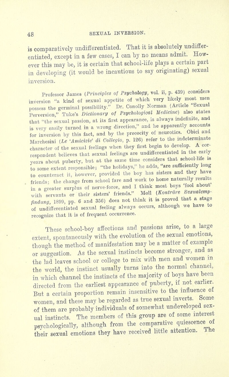 is comparatively undifferentiated. That it is absolutely undiffer- entiated, except in a few cases, I can by no means admit. How- ever this may be, it is certain that school-life plays a certain part in developing (it would be incautious to say originating) sexual inversion. Professor James (Principles of Psychology, vol. ii, p. 439) considers inversion a kind of sexual appetite of which very likely most men possess the germinal possibility. Dr. Conolly Norman (Article Sexual Perversion, Tuke's Dictionary of Psychological Medicine) also states that the sexual passion, at its first appearance, is always indefinite, and is very easily turned in a wrong direction, and he apparently accounts for inversion by this fact, and by the precocity of neurotics. Obici and Marchesini (he 'Amicizie> di Collegia, p. 126) refer to the indeterminate character of the sexual feelings when they first begin to develop. A cor- respondent believes that sexual feelings are undifferentiated in the early years about puberty, but at the same time considers that school-life is to some extent responsible; the holidays, he adds, are sufficiently long to counteract it, however, provided the boy has sisters and they have friends; the change from school fare and work to home naturally results in a greater surplus of nerve-force, and I think most boys 'fool about with servants or their sisters' friends. Moll (Kontrare Bexualemp- findung, 1899, pp. 6 and 356) does not think it is proved that a stage of undifferentiated sexual feeling always occurs, although we have to recognize that it is of frequent occurrence. These school-boy affections and passions arise, to a large extent, spontaneously with the evolution of the sexual emotions, though the method of manifestation may be a matter of example or suggestion. As the sexual instincts become stronger, and as the lad leaves school or college to mix with men and women m the world, the instinct usually turns into the normal channel, in which channel the instincts of the majority of boys have been directed from the earliest appearance of puberty, if not earlier But a certain proportion remain insensitive to the influence of women, and these may be regarded as true sexual inverts. Some of them are probably individuals of somewhat undeveloped sex- ual instincts. The members of this group are of some interest psychologically, although from the comparative quiescence of their sexual emotions they have received little attention. The