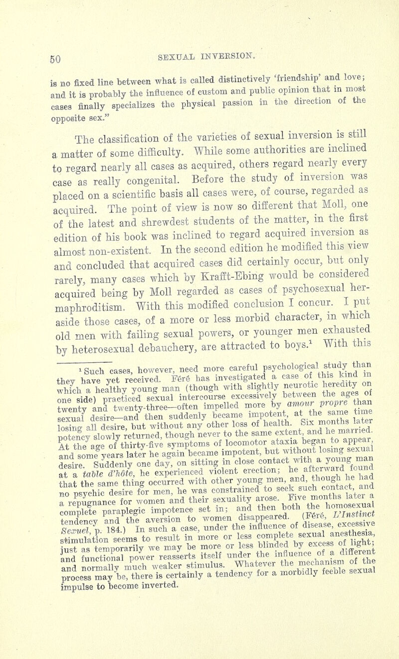 is no fixed line between what is called distinctively 'friendship' and love; and it is probably the influence of custom and public opinion that in most cases finally specializes the physical passion in the direction of the opposite sex. The classification of the varieties of sexual inversion is still a matter of some difficulty. While some authorities are inclined to regard nearly all cases as acquired, others regard nearly every case as really congenital. Before the study of inversion was placed on a scientific basis all cases were, of course, regarded as acquired. The point of view is now so different that Moll, one of the latest and shrewdest students of the matter, in the first edition of his book was inclined to regard acquired inversion as almost non-existent. In the second edition he modified this view and concluded that acquired cases did certainly occur, but only rarely, many cases which by Krafft-Ebing would be considered acquired being by Moll regarded as cases of psychosexual her- maphroditism. With this modified conclusion I concur. I put aside those cases, of a more or less morbid character, in which old men with failing sexual powers, or younger men exhausted by heterosexual debauchery, are attracted to boys.1 With this iSuch cases, however, need more careful P^010^^^??^ tW have vet received. Fere has investigated a case of this kind m whTchhaaeayiethyr young man (though with slightly neurotic heredity on mfi viAe) practiced sexual intercourse excessively between tne ages 01 Tenty inrtweW-three-often impelled more /VTL^ame hn sexual desire-and then suddenly became impotent at the am time \mme all desire, but without any other loss of health. Six months later Slcv slowlv returned, though never to the same extent and he married At the a*e ofthirty-five symptoms of locomotor atax a began to appear tnd someb^ars later he again became impotent, but without losing sexual desire Suddenly one day, on sitting in close contact with a young man Tl tablTd'Mte, he experienced violent erection; he afterward found that the same thing occurred with other young men, and, though he had io o^vchic desire for men, he was constrained to seek such contact and rrePnuSance for worn^n and their sexuality arose. Five months later a ^X^^hnpotence set in; and the,^ath the nomosexua tendency and the aversion to women disappeared. (Fere, L v 184 ) In such a case, under the influence of disease, excessive stiniulation seems to result in more or less complete sexual anesthesia i,isT as Snorarilv we may be more or less blinded by excess of hght; and iLcS vZev reasserts itself under the influence of a different ana normalW much weaker stimulus. Whatever the mechanism of the process may be, there is certainly a tendency for a morbidly feeble sexual impulse to become inverted.
