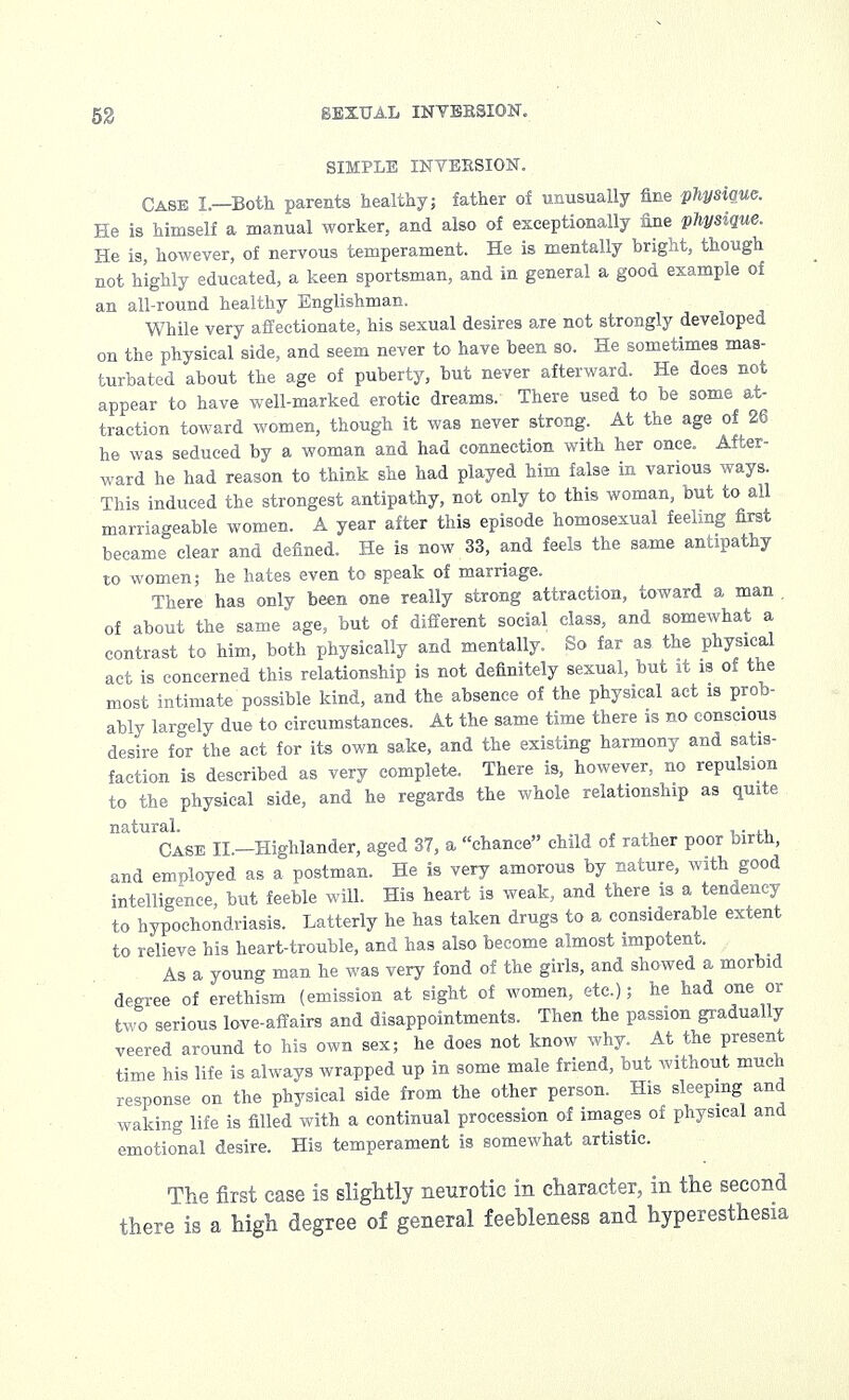 SIMPLE INVERSION. Case I.—Both parents healthy; father of unusually fine physique. He is himself a manual worker, and also of exceptionally fine physique. He is, however, of nervous temperament. He is mentally bright, though not highly educated, a keen sportsman, and in general a good example of an all-round healthy Englishman. While very affectionate, his sexual desires are not strongly developed on the physical side, and seem never to have been so. He sometimes mas- turbated about the age of puberty, but never afterward. He does not appear to have well-marked erotic dreams. There used to be some at- traction toward women, though it was never strong. At the age of 26 he was seduced by a woman and had connection with her once. After- ward he had reason to think she had played him false in various ways. This induced the strongest antipathy, not only to this woman, but to all marriageable women. A year after this episode homosexual feeling first became clear and defined. He is now 33, and feels the same antipathy to women; he hates even to speak of marriage. There has only been one really strong attraction, toward a man of about the same age, but of different social class, and somewhat a contrast to him, both physically and mentally. So far as the physical act is concerned this relationship is not definitely sexual, but it is of the most intimate possible kind, and the absence of the physical act is prob- ably largely due to circumstances. At the same time there is no conscious desire for the act for its own sake, and the existing harmony and satis- faction is described as very complete. There is, however, no repulsion to the physical side, and he regards the whole relationship as quite natural. ,. ,, Case II.—Highlander, aged 37, a chance child of rather poor birth, and employed as a postman. He is very amorous by nature, with good intelligence, but feeble will. His heart is weak, and there is a tendency to hypochondriasis. Latterly he has taken drugs to a considerable extent to relieve his heart-trouble, and has also become almost impotent. As a young man he was very fond of the girls, and showed a morbid degree of erethism (emission at sight of women, etc.); he had one or two serious love-affairs and disappointments. Then the passion gradually veered around to his own sex; he does not know why. At the present time his life is always wrapped up in some male friend, but without much response on the physical side from the other person. His sleeping and waking life is filled with a continual procession of images of physical and emotional desire. His temperament is somewhat artistic. The first case is slightly neurotic in character, in the second there is a high degree of general feebleness and hyperesthesia