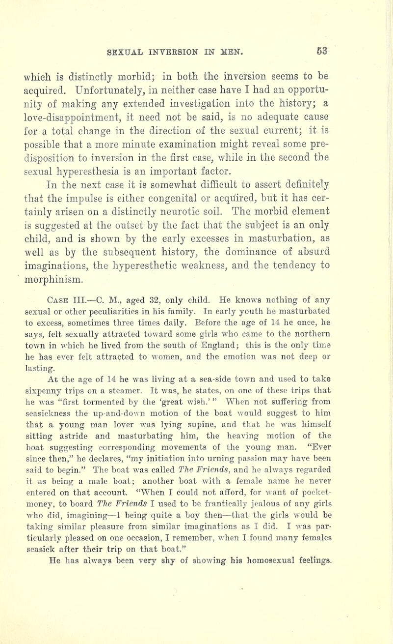 which is distinctly morbid; in both the inversion seems to be acquired. Unfortunately, in neither case have I had an opportu- nity of making any extended investigation into the history; a love-disappointment, it need not be said, is no adequate cause for a total change in the direction of the sexual current; it is possible that a more minute examination might reveal some pre- disposition to inversion in the first case, while in the second the sexual hyperesthesia is an important factor. In the next case it is somewhat difficult to assert definitely that the impulse is either congenital or acquired, but it has cer- tainly arisen on a distinctly neurotic soil. The morbid element is suggested at the outset by the fact that the subject is an only child, and is shown by the early excesses in masturbation, as well as by the subsequent history, the dominance of absurd imaginations, the hyperesthetic weakness, and the tendency to morphinism. Case III.—C. M., aged 32, only child. He knows nothing of any sexual or other peculiarities in his family. In early youth he masturbated to excess, sometimes three times daily. Before the age of 14 he once, he says, felt sexually attracted toward some girls who came to the northern town in which he lived from the south of England; this is the only time he has ever felt attracted to women, and the emotion was not deep or lasting. At the age of 14 he was living at a sea-side town and used to take sixpenny trips on a steamer. It was, he states, on one of these trips that he was first tormented by the 'great wish.' When not suffering from seasickness the up-and-down motion of the boat would suggest to him that a young man lover was lying supine, and that he was himself sitting astride and masturbating him, the heaving motion of the boat suggesting corresponding movements of the young man. Ever since then, he declares, my initiation into urning passion may have been said to begin. The boat was called The Friends, and he always regarded it as being a male boat; another boat with a female name he never entered on that account. When I could not afford, for want of pocket- money, to board The Friends I used to be frantically jealous of any girls who did, imagining—I being quite a boy then—that the girls would be taking similar pleasure from similar imaginations as I did. I was par- ticularly pleased on one occasion, I remember, when I found many females seasick after their trip on that boat. He has always been very shy of showing his homosexual feelings.