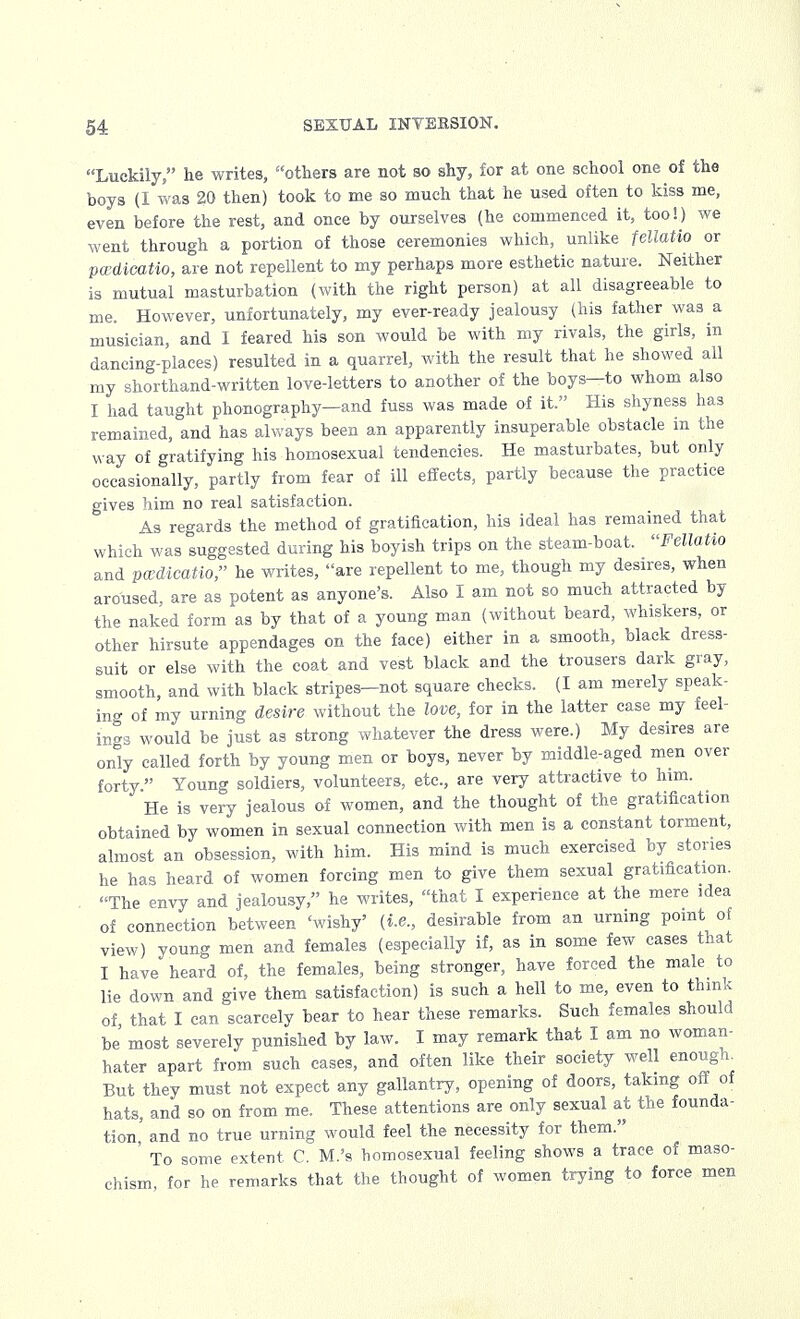 Luckily, he writes, others are not so shy, for at one school one of the boys (I was 20 then) took to me so much that he used often to kiss me, even before the rest, and once by ourselves (he commenced it, too!) we went through a portion of those ceremonies which, unlike fellatio or pwdieatio, are not repellent to my perhaps more esthetic nature. Neither is mutual masturbation (with the right person) at all disagreeable to me. However, unfortunately, my ever-ready jealousy (his father was a musician, and I feared his son would be with my rivals, the girls, in dancing-places) resulted in a quarrel, with the result that he showed all my shorthand-written love-letters to another of the boys—to whom also I had taught phonography—and fuss was made of it. His shyness has remained, and has always been an apparently insuperable obstacle in the way of gratifying his homosexual tendencies. He masturbates, but only occasionally, partly from fear of ill effects, partly because the practice gives him no real satisfaction. As regards the method of gratification, his ideal has remained that which was suggested during his boyish trips on the steam-boat. Fellatio and pwdieatio, he writes, are repellent to me, though my desires, when aroused, are as potent as anyone's. Also I am not so much attracted by the naked form as by that of a young man (without beard, whiskers, or other hirsute appendages on the face) either in a smooth, black dress- suit or else with the coat and vest black and the trousers dark gray, smooth, and with black stripes—not square checks. (I am merely speak- ing of my urning desire without the love, for in the latter case my feel- ings would be just as strong whatever the dress were.) My desires are only called forth by young men or boys, never by middle-aged men over forty  Young soldiers, volunteers, etc., are very attractive to him. He is very jealous of women, and the thought of the gratification obtained by women in sexual connection with men is a constant torment, almost an obsession, with him. His mind is much exercised by stories he has heard of women forcing men to give them sexual gratification. The envy and jealousy, he writes, that I experience at the mere idea of connection between 'wishy' (i.e., desirable from an urning point of view) young men and females (especially if, as in some few cases that I have heard of, the females, being stronger, have forced the male to lie down and give them satisfaction) is such a hell to me, even to think of that I can scarcely bear to hear these remarks. Such females should be most severely punished by law. I may remark that I am no woman- hater apart from such cases, and often like their society well enough. But they must not expect any gallantry, opening of doors, taking off of hats, and so on from me. These attentions are only sexual at the founda- tion' and no true urning would feel the necessity for them. ' To some extent. C. M.'s homosexual feeling shows a trace of maso- chism, for he remarks that the thought of women trying to force men