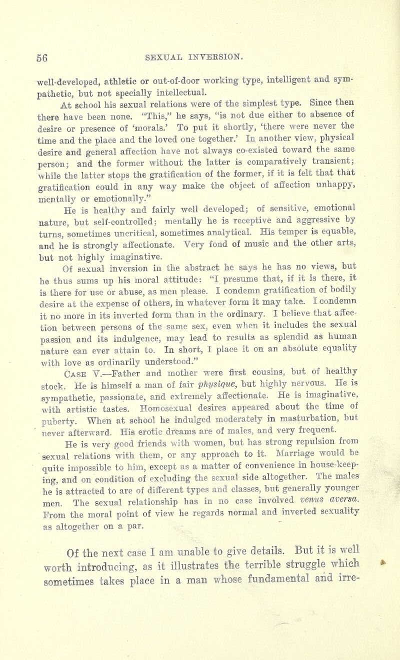 well-developed, athletic or out-of-door working type, intelligent and sym- pathetic, but not specially intellectual. At school his sexual relations were of the simplest type. Since then there have been none. This, he says, is not due either to absence of desire or presence of 'morals.' To put it shortly, 'there were never the time and the place and the loved one together.' In another view, physical desire and general affection have not always co-existed toward the same person; and the former without the latter is comparatively transient; while the latter stops the gratification of the former, if it is felt that that gratification could in any way make the object of affection unhappy, mentally or emotionally. He is healthy and fairly well developed; of sensitive, emotional nature, but self-controlled; mentally he is receptive and aggressive by turns, sometimes uncritical, sometimes analytical. His temper is equable, and he is strongly affectionate. Very fond of music and the other arts, but not highly imaginative. Of sexual inversion in the abstract he says he has no views, but he thus sums up his moral attitude: I presume that, if it is there, it is there for use or abuse, as men please. I condemn gratification of bodily desire at the expense of others, in whatever form it may take. I condemn it no more in its inverted form than in the ordinary. I believe that affec- tion between persons of the same sex, even when it includes the sexual passion and its indulgence, may lead to results as splendid as human nature can ever attain to. In short, I place it on an absolute equality with love as ordinarily understood. Case V.—Father and mother were first cousins, but of healthy stock. He is himself a man of fair physique, but highly nervous.^ He is sympathetic, passionate, and extremely affectionate. He is imaginative, with artistic tastes. Homosexual desires appeared about the time of puberty. When at school he indulged moderately in masturbation, but never afterward. His erotic dreams are of males, and very frequent. He is very good friends with women, but has strong repulsion from sexual relations with them, or any approach to it. Marriage would be quite impossible to him, except as a matter of convenience in house-keep- ing, and on condition of excluding the sexual side altogether. The males he is attracted to are of different types and classes, but generally younger men. The sexual relationship has in no case involved venus aversa. From the moral point of view he regards normal and inverted sexuality as altogether on a par. Of the next case I am unable to give details. But it is well worth introducing, as it illustrates the terrible struggle which sometimes takes place in a man whose fundamental and irre-