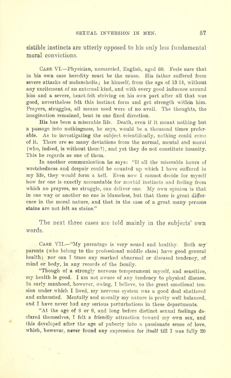 sistible instincts are utterly opposed to his only less fundamental moral convictions. Case VI.—Physician, unmarried, English, aged 60. Feels sure that in his own case heredity must be the cause. His father suffered from severe attacks of melancholia; he himself, from the age of 13-14, without any excitement of an external kind, and with every good influence around him and a severe, heart-felt striving on his own part after all that was good, nevertheless felt this instinct form and get strength within him. Prayers, struggles, all means used were of no avail. The thoughts, the imagination remained, bent in one fixed direction. His has been a miserable life. Death, even if it meant nothing but a passage into nothingness, he says, would be a thousand times prefer- able. As to investigating the subject scientifically, nothing could come of it. There are so many deviations from the normal, mental and moral (who, indeed, is without them?), and yet they do not constitute insanity. This he regards as one of them. In another communication he says: If all the miserable hours of wretchedness and despair could be counted up which I have suffered in my life, they would form a hell. Even now I cannot decide for myself how far one is exactly accountable for morbid instincts and feeling from which no prayers, no struggle, can deliver one. My own opinion is that in one way or another no one is blameless, but that there is great differ- ence in the moral nature, and that in the case of a great many persons stains are not felt as stains. The next three cases are told mainly in the subjects' own words. Case VII.—My parentage is very sound and healthy. Both my parents (who belong to the professional middle class) have good general health; nor can I trace any marked abnormal or diseased tendency, of mind or body, in any records of the family. Though of a strongly nervous temperament myself, and sensitive, my health is good. I am not aware of any tendency to physical disease. In early manhood, however, owing, I believe, to the great emotional ten- sion under which I lived, my nervous system was a good deal shattered and exhausted. Mentally and morally my nature is pretty well balanced, and I have never had any serious perturbations in these departments. At the age of 8 or 9, and long before distinct sexual feelings de- clared themselves, I felt a friendly attraction toward my own sex, and this developed after the age of puberty into a passionate sense of love,