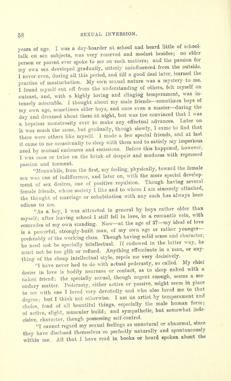 years of age. I was.a day-boarder at school and heard little of school- talk on sex subjects, was very reserved and modest besides; no elder person or parent ever spoke to me on such matters; and the passion for my own sex developed gradually, utterly uninfluenced from the outside. I never even, during all this period, and till a good deal later, learned the practice of masturbation. My own sexual nature was a mystery to me. I found myself cut off from the understanding of others, felt myself an outcast, and, with a highly loving and clinging temperament, was in- tensely miserable. I thought about my male friends-sometimes boys of my own age, sometimes elder boys, and once even a master—during the day and dreamed about them at night, but was too convinced that I was a hopeless monstrosity ever to make any effectual advances. Later on it was much the same, but gradually, though slowly, I came to find that there were others like myself. I made a few special friends, and at last it came to me occasionally to sleep with them and to satisfy my imperious need by mutual embraces and emissions. Before this happened, however, I was once or twice on the brink of despair and madness with repressed passion and torment. Meanwhile, from the first, my feeling, physically, toward the female sex was one of indifference, and later on, with the more special develop- ment of sex desires, one of positive repulsion. Though having several female friends, whose society I like and to whom I am sincerely attached, the thought of marriage or cohabitation with any such has always been odious to me. As a boy, I was attracted in general by boys rather older than myself; after leaving school I still fell in love, in a romantic vein, with comrades of my own standing. Now-at the age of 37-my ideal of love is a powerful, strongly-built man, of my own age or rather younger- preferably of the working class. Though having solid sense and character, he need not be specially intellectual. If endowed in the latter way, he must not be too glib or refined. Anything effeminate in a man, or any- thing of the cheap intellectual style, repels me very decisively. I have never had to do with actual pederasty, so called. My chiei desire in love is bodily nearness or contact, as to sleep naked with a naked friend; the specially sexual, though urgent enough, seems a sec- ondary matter. Pederasty, either active or passive, might seem m place to me with one I loved very devotedly and who also loved me to that degree- but I think not otherwise. I am an artist by temperament and choice' fond of all beautiful things, especially the male human form; of active, slight, muscular build; and sympathetic, but somewhat inde- cisive, character, though possessing self-control. _ I cannot regard my sexual feelings as unnatural or abnormal, since they have disclosed themselves so perfectly naturally and spontaneously within me. All that I have read in books or heard spoken about the