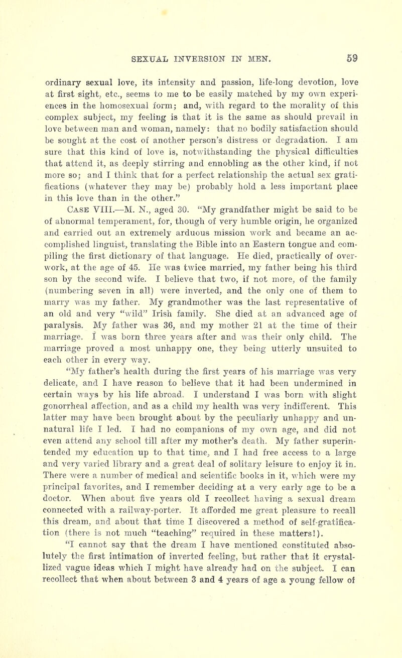 ordinary sexual love, its intensity and passion, life-long devotion, love at first sight, etc., seems to me to be easily matched by my own experi- ences in the homosexual form; and, with regard to the morality of this complex subject, my feeling is that it is the same as should prevail in love between man and woman, namely: that no bodily satisfaction should be sought at the cost of another person's distress or degradation. I am sure that this kind of love is, notwithstanding the physical difficulties that attend it, as deeply stirring and ennobling as the other kind, if not more so; and I think that for a perfect relationship the actual sex grati- fications (whatever they may be) probably hold a less important place in this love than in the other. Case VIII.—M. N., aged 30. My grandfather might be said to be of abnormal temperament, for, though of veiy humble origin, he organized and carried out an extremely arduous mission work and became an ac- complished linguist, translating the Bible into an Eastern tongue and com- piling the first dictionary of that language. He died, practically of over- work, at the age of 45. He was twice married, my father being his third son by the second wife. I believe that two, if not more, of the family (numbering seven in all) were inverted, and the only one of them to marry was my father. My grandmother was the last representative of an old and very wild Irish family. She died at an advanced age of paralysis. My father was 36, and my mother 21 at the time of their marriage. I was born three years after and was their only child. The marriage proved a most unhappy one, they being utterly unsuited to each other in every way. My father's health during the first years of his marriage was very delicate, and I have reason to believe that it had been undermined in certain ways by his life abroad. I understand I was born with slight gonorrheal affection, and as a child my health was very indifferent. This latter may have been brought about by the peculiarly unhappy and un- natural life I led. I had no companions of my own age, and did not even attend any school till after my mother's death. My father superin- tended my education up to that time, and I had free access to a large and very varied library and a great deal of solitary leisure to enjoy it in. There were a number of medical and scientific books in it, which were my principal favorites, and I remember deciding at a very early age to be a doctor. When about five years old I recollect having a sexual dream connected with a railway-porter. It afforded me great pleasure to recall this dream, and about that time I discovered a method of self-gratifica- tion (there is not much teaching required in these matters!). I cannot say that the dream I have mentioned constituted abso- lutely the first intimation of inverted feeling, but rather that it crystal- lized vague ideas which I might have already had on the subject. I can recollect that when about between 3 and 4 years of age a young fellow of