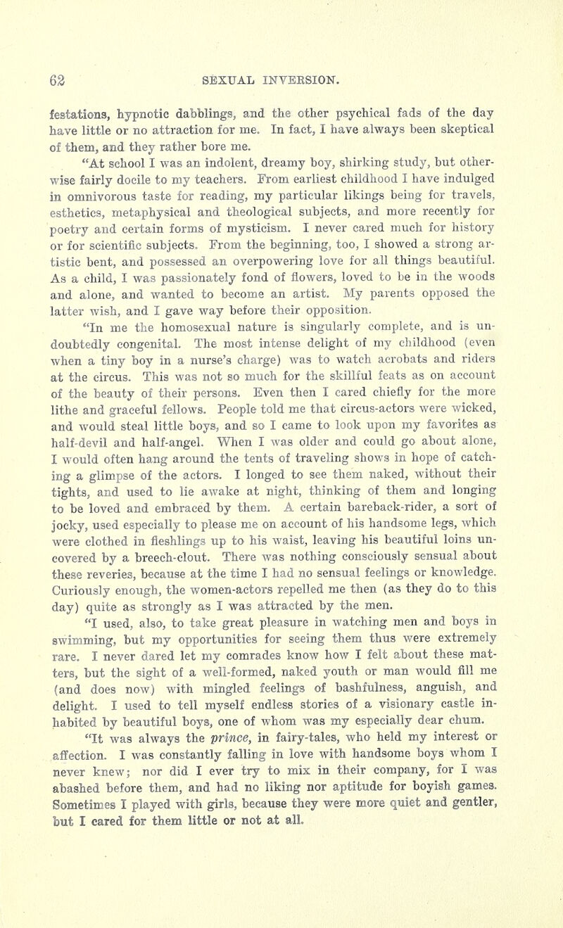 festations, hypnotic dabblings, and the other psychical fads of the day have little or no attraction for ine. In fact, I have always been skeptical of them, and they rather bore me. At school I was an indolent, dreamy boy, shirking study, but other- wise fairly docile to my teachers. From earliest childhood I have indulged in omnivorous taste for reading, my particular likings being for travels, esthetics, metaphysical and theological subjects, and more recently for poetry and certain forms of mysticism. I never cared much for history or for scientific subjects. From the beginning, too, I showed a strong ar- tistic bent, and possessed an overpowering love for all things beautiful. As a child, I was passionately fond of flowers, loved to be in the woods and alone, and wanted to become an artist. My parents opposed the latter wish, and I gave way before their opposition. In me the homosexual nature is singularly complete, and is un- doubtedly congenital. The most intense delight of my childhood (even when a tiny boy in a nurse's charge) was to watch acrobats and riders at the circus. This was not so much for the skillful feats as on account of the beauty of their persons. Even then I cared chiefly for the more lithe and graceful fellows. People told me that circus-actors were wicked, and would steal little boys, and so I came to look upon my favorites as half-devil and half-angel. When I was older and could go about alone, I would often hang around the tents of traveling shows in hope of catch- ing a glimpse of the actors. I longed to see them naked, without their tights, and used to lie awake at night, thinking of them and longing to be loved and embraced by them. A certain bareback-rider, a sort of joeky, used especially to please me on account of his handsome legs, which were clothed in fieshlings up to his waist, leaving his beautiful loins un- covered by a breech-clout. There was nothing consciously sensual about these reveries, because at the time I had no sensual feelings or knowledge. Curiously enough, the women-actors repelled me then (as they do to this day) quite as strongly as I was attracted by the men. I used, also, to take great pleasure in watching men and boys in swimming, but my opportunities for seeing them thus were extremely rare. I never dared let my comrades know how I felt about these mat- ters, but the sight of a well-formed, naked youth or man would fill me (and does now) with mingled feelings of bashfulness, anguish, and delight. I used to tell myself endless stories of a visionary castle in- habited by beautiful boys, one of whom was my especially dear chum. It was always the prince, in fairy-tales, who held my interest or affection. I was constantly falling in love with handsome boys whom I never knew; nor did I ever try to mix in their company, for I was abashed before them, and had no liking nor aptitude for boyish games. Sometimes I played with girls, because they were more quiet and gentler, but I cared for them little or not at all.