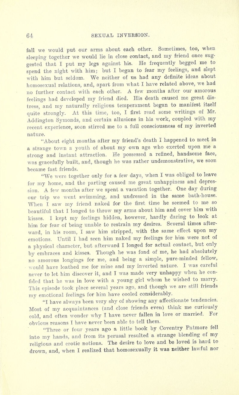 fall we would put our arms about each other. Sometimes, too, when sleeping together we would lie in close contact, and my friend once sug- gested that I put my legs against his. He frequently begged me to spend the night with him; but I began to fear my feelings, and slept with him but seldom. We neither of us had any definite ideas about homosexual relations, and, apart from what I have related above, we had no further contact with each other. A few months after our amorous feelings had developed my friend died. His death caused me great dis- tress, and my naturally religious temperament began to manifest itself quite strongly. At this time, too, I first read some writings of Mr. Addington Symonds, and certain allusions in his work, coupled with my recent experience, soon stirred me to a full consciousness of my inverted nature. About eight months after my friend's death I happened to meet in a strange town a youth of about my own age who exerted upon me a strong and instant attraction. He possessed a refined, handsome face, was gracefully built, and, though he was rather undemonstrative, we soon became fast friends. We were together only for a few days, when I was obliged to leave for my home, and the parting caused me great unhappiness and depres- sion. A few months after we spent a vacation together. One day during our trip we went swimming, and undressed in the same bath-house. When I saw my friend naked for the first time he seemed to me so beautiful that I longed to throw my arms about him and cover him with kisses. I kept my feelings hidden, however, hardly daring to look at him for fear of being unable to restrain my desires. Several times after- ward, in his room, I saw him stripped, with the same effect upon my emotions. Until I had seen him naked my feelings for him were not of a physical character, but afterward I longed for actual contact, but only by embraces and kisses. Though he was fond of me, he had absolutely no amorous longings for me, and being a simple, pure-minded fellow, would have loathed me for mine and my inverted nature. I was careful never to let him discover it, and I was made very unhappy when he con- fided that he was in love with a young girl whom he wished to marry. This episode took place several years ago, and though we are still friends my emotional feelings for him have cooled considerably. I have always been very shy of showing any affectionate tendencies. Most of my acquaintances (and close friends even) think me curiously cold, and often wonder why I have never fallen in love or married. For obvious reasons I have never been able to tell them. Three or four years ago a little book by Coventry Patmore fell into my hands, and from its perusal resulted a strange blending of my religious and erotic notions. The desire to love and be loved is hard to drown, and, when I realized that homosexually it was neither lawful nor