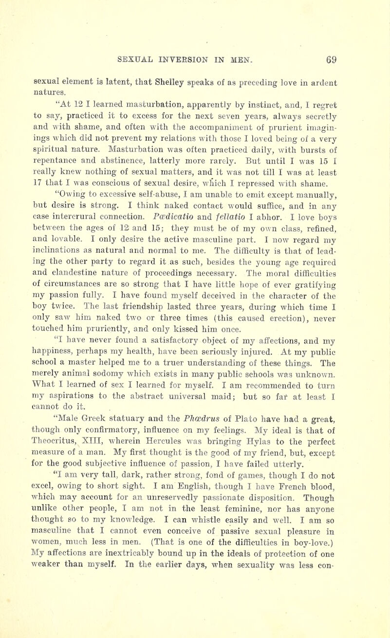 sexual element is latent, that Shelley speaks of as preceding love in ardent natures. At 12 I learned masturbation, apparently by instinct, and, I regret to say, practiced it to excess for the next seven years, always secretly and with shame, and often with the accompaniment of prurient imagin- ings which did not prevent my relations with those I loved being of a very spiritual nature. Masturbation was often practiced daily, with bursts of repentance and abstinence, latterly more rarely. But until I was 15 I really knew nothing of sexual matters, and it was not till I was at least 17 that I was conscious of sexual desire, which I repressed with shame. Owing to excessive self-abuse, I am unable to emit except manually, but desire is strong. I think naked contact would suffice, and in any case intercrural connection. Pcrdicatio and fellatio I abhor. I love boys between the ages of 12 and 15; they must be of my own class, refined, and lovable. I only desire the active masculine part. I now regard my inclinations as natural and normal to me. The difficulty is that of lead- ing the other party to regard it as such, besides the young age required and clandestine nature of proceedings necessary. The moral difficulties of circumstances are so strong that I have little hope of ever gratifying my passion fully. I have found myself deceived in the character of the boy twice. The last friendship lasted three years, during which time I only saw him naked two or three times (this caused erection), never touched him pruriently, and only kissed him once. I have never found a satisfactory object of my affections, and my happiness, perhaps my health, have been seriously injured. At my public school a master helped me to a truer understanding of these things. The merely animal sodomy which exists in many public schools was unknown. What I learned of sex I learned for myself. I am recommended to turn my aspirations to the abstract universal maid; but so far at least I cannot do it. Male Greek statuary and the Plicedrus of Plato have had a great, though only confirmatory, influence on my feelings. My ideal is that of Theocritus, XIII, wherein Hercules was bringing Hylas to the perfect measure of a man. My first thought is the good of my friend, but, except for the good subjective influence of passion, I have failed utterly. I am very tall, dark, rather strong, fond of games, though I do not excel, owing to short sight. I am English, though I have French blood, which may account for an unreservedly passionate disposition. Though unlike other people, I am not in the least feminine, nor has anyone thought so to my knowledge. I can whistle easily and well. I am so masculine that I cannot even conceive of passive sexual pleasure in women, much less in men. (That is one of the difficulties in boy-love.) My affections are inextricably bound up in the ideals of protection of one weaker than myself. In the earlier days, when sexuality was less con-