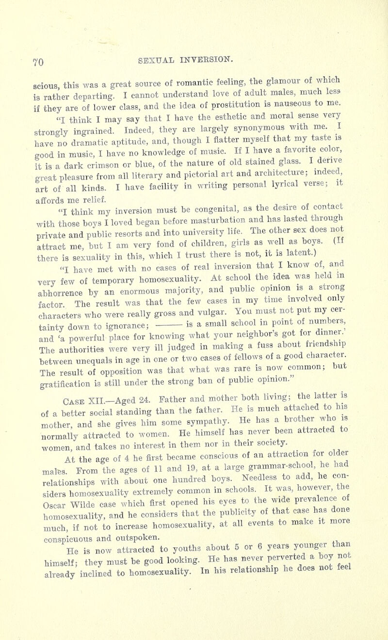 scious this was a great source of romantic feeling, the glamour of which is rather departing. I cannot understand love of adult males, much less if they are of lower class, and the idea of prostitution is nauseous to me. I think I may say that I have the esthetic and moral sense very strongly ingrained. Indeed, they are largely synonymous with me. I have no dramatic aptitude, and, though I flatter myself that my taste is good in music, I have no knowledge of music. If I have a favorite color, it is a dark crimson or blue, of the nature of old stained glass. I derive great pleasure from all literary and pictorial art and architecture; indeed art of all kinds. I have facility in writing personal lyrical verse; it affords me relief. I think my inversion must be congenital, as the desire of contact with those boys I loved began before masturbation and has lasted through private and public resorts and into university life. The other sex does not attract me, but I am very fond of children, girls as well as boys. (If there is sexuality in this, which I trust there is not, it is latent.) I have met with no cases of real inversion that I know of, and very few of temporary homosexuality. At school the idea was held m abhorrence by an enormous majority, and public opinion is a strong factor The result was that the few cases in my time involved only characters who were really gross and vulgar. You must not put my cer- tainty down to ignorance; is a small school in point of numbers, and 'a powerful place for knowing what your neighbor's got for dinner. The authorities were very ill judged in making a fuss about friendship between unequals in age in one or two cases of fellows of a good character The result of opposition was that what was rare is now common; but gratification is still under the strong ban of public opinion. Case XII—Aged 24. Father and mother both living; the latter is of a better social standing than the father. He is much attached to his mother, and she gives him some sympathy. He has a brother who is normally attracted to women. He himself has never been attracted to women, and takes no interest in them nor in their society. At the age of 4 he first became conscious of an attraction for older mates. From the ages of 11 and 19, at a large grammar-school, he had relationships with about one hundred boys. Needless to add, he con siders homosexuality extremely common in schools. It was, however, the Oscar Wilde case which first opened his eyes to the wide prevalence of homosexuality, and he considers that the publicity of that case has done much, if not to increase homosexuality, at all events to make it more conspicuous and outspoken. He is now attracted to youths about 5 or 6 years younger than himself; they must be good looking. He has never perverted a boy not already inclined to homosexuality. In his relationship he does not feel