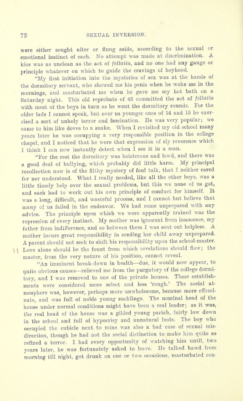 were either sought after or flung aside, according to the sexual or emotional instinct of each. No attempt was made at discrimination. A kiss was as unclean as the act of fellatio, and no one had any gauge or principle whatever on which to guide the cravings of boyhood. My first initiation into the mysteries of sex was at the hands of the dormitory servant, who showed me his penis when he woke me in the mornings, and masturbated me when he gave me my hot bath on a Saturday night. This old reprobate of 45 committed the act of fellatio with most of the boys in turn as he went the dormitory rounds. For the older lads I cannot speak, but over us younger ones of 14 and 15 he exer- cised a sort of unholy terror and fascination. He was very popular; we came to him like doves to a snake. When I revisited my old school many years later he was occupying a very responsible position in the college chapel, and I noticed that he wore that expression of sly reverence which I think I can now instantly detect when I see it in a man. For the rest the dormitory was boisterous and lewd, and there was a good deal of bullying, which probably did little harm. My principal recollection now is of the filthy mystery of foul talk, that I neither cared for nor understood. What I really needed, like all the other boys, was a little timely help over the sexual problems, but this we none of us got, and each had to work out his own principle of conduct for himself. It was a long, difficult, and wasteful process, and I cannot but believe that many of us failed in the endeavor. We had come unprepared with any advice. The principle upon which we were apparently trained was the repression of every instinct. My mother was ignorant from innocence, my father from indifference, and so between them I was sent out helpless. A mother incurs great responsibility in sending her child away unprepared. A parent should not seek to shift his responsibility upon the school-master. \ \ Love alone should be the fount from which revelations should flow; the master, from the very nature of his position, cannot reveal. An imminent break-down in health—due, it would now appear, to quite obvious causes—relieved me from the purgatory of the college dormi- tory, and I was removed to one of the private houses. These establish- ments were considered more select and less 'rough.' The social at- mosphere was, however, perhaps more unwholesome, because more effemi- nate, and was full of noble young sucklings. The nominal head of the house under normal conditions might have been a real leader; as it was, the real head of the house was a gilded young pariah, fairly low down in the school and full of hypocrisy and unnatural lusts. The boy who occupied the cubicle next to mine was also a bad case of sexual mis- direction, though he had not the social distinction to make him quite so refined a terror. I had every opportunity of watching him until, two years later, he was fortunately asked to leave. He talked bawd from morning till night, got drunk on one or two occasions, masturbated con-