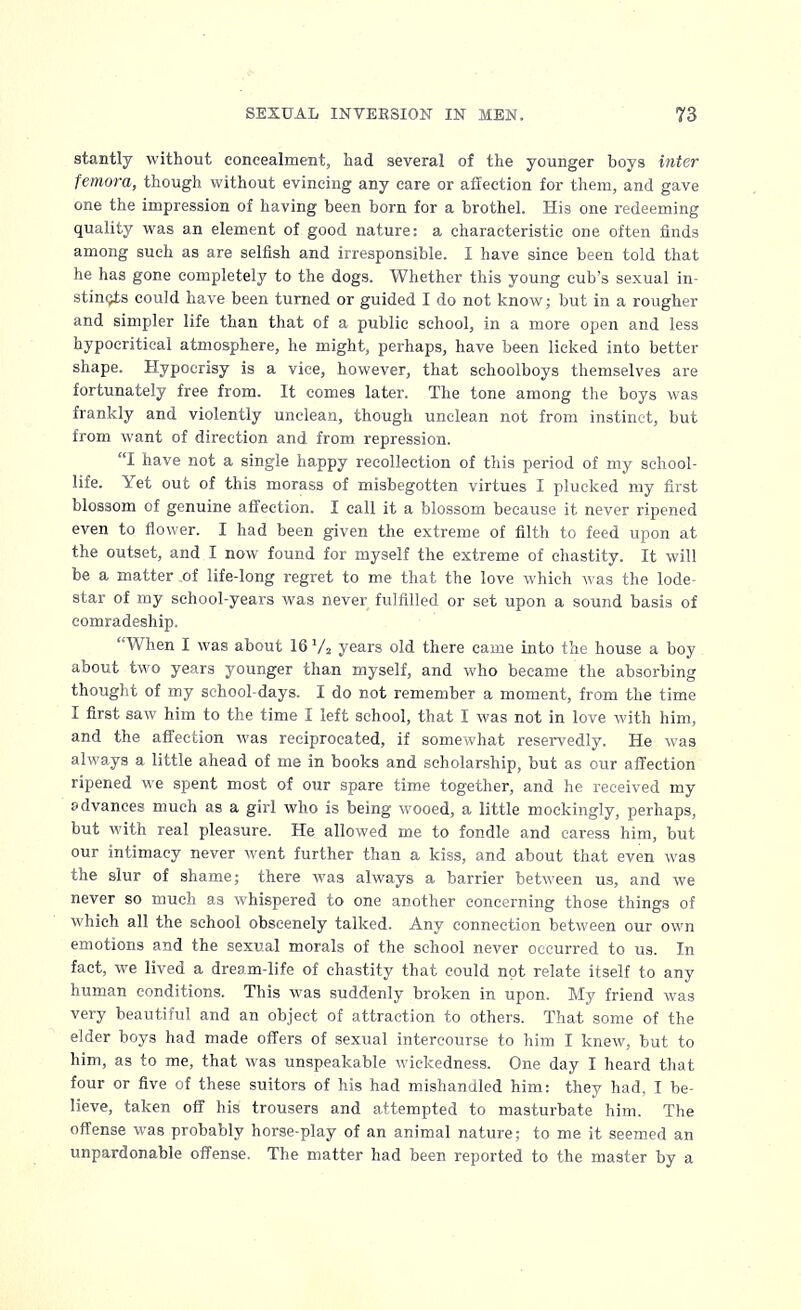 stantly without concealment, had several of the younger boys inter femora, though without evincing any care or affection for them, and gave one the impression of having been born for a brothel. His one redeeming quality was an element of good nature: a characteristic one often finds among such as are selfish and irresponsible. I have since been told that he has gone completely to the dogs. Whether this young cub's sexual in- stincts could have been turned or guided I do not know; but in a rougher and simpler life than that of a public school, in a more open and less hypocritical atmosphere, he might, perhaps, have been licked into better shape. Hypocrisy is a vice, however, that schoolboys themselves are fortunately free from. It comes later. The tone among the boys was frankly and violently unclean, though unclean not from instinct, but from want of direction and from repression. I have not a single happy recollection of this period of my school- life. Yet out of this morass of misbegotten virtues I plucked my first blossom of genuine affection. I call it a blossom because it never ripened even to flower. I had been given the extreme of filth to feed upon at the outset, and I now found for myself the extreme of chastity. It will be a matter of life-long regret to me that the love which was the lode- star of my school-years was never fulfilled or set upon a sound basis of comradeship. When I was about 16 Va years old there came into the house a boy about two years younger than myself, and who became the absorbing thought of my school-days. I do not remember a moment, from the time I first saw him to the time I left school, that I was not in love with him, and the affection was reciprocated, if somewhat reservedly. He was always a little ahead of me in books and scholarship, but as our affection ripened we spent most of our spare time together, and he received my advances much as a girl who is being wooed, a little mockingly, perhaps, but with real pleasure. He allowed me to fondle and caress him, but our intimacy never went further than a kiss, and about that even was the slur of shame; there was always a barrier between us, and we never so much as whispered to one another concerning those things of which all the school obscenely talked. Any connection between our own emotions and the sexual morals of the school never occurred to us. In fact, we lived a dream-life of chastity that could not relate itself to any human conditions. This was suddenly broken in upon. My friend was very beautiful and an object of attraction to others. That some of the elder boys had made offers of sexual intercourse to him I knew, but to him, as to me, that was unspeakable wickedness. One day I heard that four or five of these suitors of his had mishandled him: they had, I be- lieve, taken off his trousers and attempted to masturbate him. The offense was probably horse-play of an animal nature; to me it seemed an unpai-donable offense. The matter had been reported to the master by a