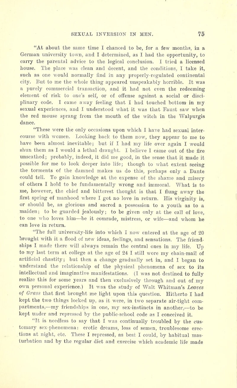 At about the same time I chanced to be, for a few months, in a German university town, and I determined, as I had the opportunity, to carry the parental advice to the logical conclusion. I tried a licensed house. The place was clean and decent, and the conditions, I take it, such as one would normally find in any properly-regulated continental city. But to me the whole thing appeared unspeakably horrible. It was a purely commercial transaction, and it had not even the redeeming element of risk to one's self, or of offense against a social or disci- plinary code. I came away feeling that I had touched bottom in my sexual experiences, and I understood what it was that Faust saw when the red mouse sprang from the mouth of the witch in the Walpurgis dance. These were the only occasions upon which I have had sexual inter- course with women. Looking back to them now, they appear to me to have been almost inevitable; but if I had my life over again I would shun them as I would a lethal draught. I believe I came out of the fire unscathed; probably, indeed, it did me good, in the sense that it made it possible for me to look deeper into life; though to what extent seeing the torments of the damned makes us do this, perhaps only a Dante could tell. To gain knowledge at the expense of the shame and misery of others I hold to be fundamentally wrong and immoral. What is to me, however, the chief and bitterest thought is that I flung away the first spring of manhood where I got no love in return. His virginity is, or should be, as glorious and sacred a possession to a youth as to a maiden; to be guarded jealously; to be given only at the call of love, to one who loves him—be it comrade, mistress, or wife—and whom he can love in return. The full university-life into which I now entered at the age of 20 brought with it a flood of new ideas, feelings, and sensations. The friend- ships I made there will always remain the central ones in my life. Up to my last term at college at the age of 24 I still wore my chain-mail of artificial chastity; but then a change gradually set in, and I began to understand the relationship of the physical phenomena of sex to its intellectual and imaginative manifestations. (I was not destined to fully realize this for some years and then exclusively through and out of my own personal experience.) It was the study of Walt Whitman's Leaves of Grass that first brought me light upon this question. Hitherto I had kept the two things locked up, as it were, in two separate air-tight com- partments,—my friendships in one, my sex-instincts in another,—to be kept under and repressed by the public-school code as I conceived it. It is needless to say that I was continually troubled by the cus- tomary sex-phenomena: erotic dreams, loss of semen, troublesome erec- tions at night, etc. These I repressed, as best I could, by habitual mas- turbation and by the regular diet and exercise which academic life made