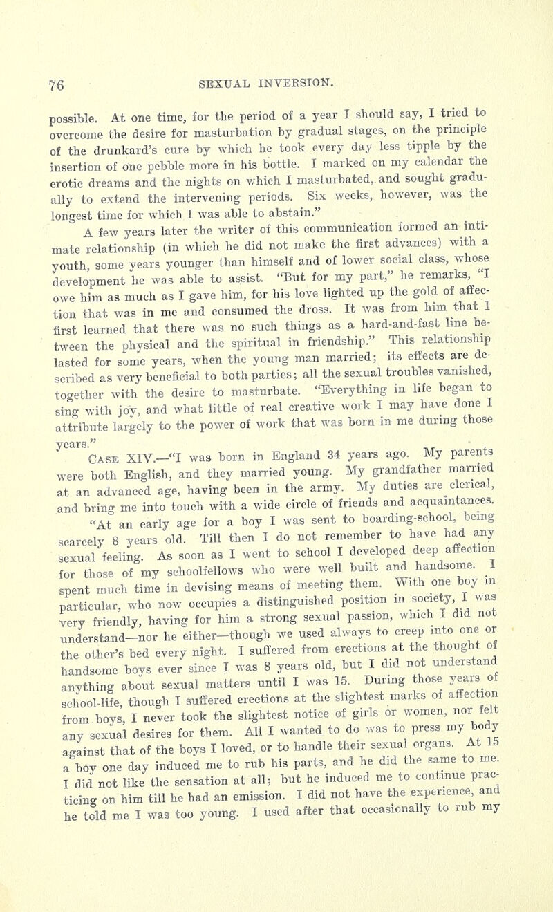 possible. At one time, for the period of a year I should say, I tried to overcome the desire for masturbation by gradual stages, on the principle of the drunkard's cure by which he took every day less tipple by the insertion of one pebble more in his bottle. I marked on my calendar the erotic dreams and the nights on which I masturbated, and sought gradu- ally to extend the intervening periods. Six weeks, however, was the longest time for which I was able to abstain. A few years later the writer of this communication formed an inti- mate relationship (in which he did not make the first advances) with a youth some years younger than himself and of lower social class, whose development he was able to assist. But for my part, he remarks, I owe him as much as I gave him, for his love lighted up the gold of affec- tion that was in me and consumed the dross. It was from him that I first learned that there was no such things as a hard-and-fast line be- tween the physical and the spiritual in friendship. This relationship lasted for some years, when the young man married; its effects are de- scribed as very beneficial to both parties; all the sexual troubles vanished, together with the desire to masturbate. Everything in life began to sing with joy, and what little of real creative work I may have done I attribute largely to the power of work that was born in me during those years. , Case XIV.—I was born in England 34 years ago. My parents were both English, and they married young. My grandfather married at an advanced age, having been in the army. My duties are clerical, and bring me into touch with a wide circle of friends and acquaintances. At an early age for a boy I was sent to boarding-school, being scarcely 8 years old. Till then I do not remember to have had any sexual feeling. As soon as I went to school I developed deep affection for those of my schoolfellows who were well built and handsome. I spent much time in devising means of meeting them. With one boy m particular, who now occupies a distinguished position in society, I was very friendly, having for him a strong sexual passion, which I did not understand-nor he either-though we used always to creep into one or the other's' bed every night. I suffered from erections at the thought of handsome boys ever since I was 8 years old, but I did not understand anything about sexual matters until I was 15. During those years of school-life, though I suffered erections at the slightest marks of affection from boys, I never took the slightest notice of girls or women, nor felt any sexual desires for them. All I wanted to do was to press my body against that of the boys I loved, or to handle their sexual organs. At 15 a boy one day induced me to rub his parts, and he did the same to me. I did not like the sensation at all; but he induced me to continue prac- ticing on him till he had an emission. I did not have the experience and he told me I was too young. I used after that occasionally to rub my